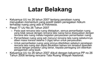 Latar Belakang Keluarnya UU no 26 tahun 2007 tentang penataan ruang merupakan momentum yang positif dalam penegakan hokum terhadap ruang yang ada di Indonesia.  Pasal 77 UU No 26 Tahun 2007 Pada saat rencana tata ruang ditetapkan, semua pemanfaatan ruang yang tidak sesuai dengan rencana tata ruang harus disesuaikan dengan rencana tata ruang melalui kegiatan penyesuaian pemanfaatan ruang.  Pemanfataan ruang yang sah menurut rencana tata ruang sebelumnya diberi masa transisi selama 3 (tiga) tahun untuk penyesuaian.  Untuk pemanfaatan ruang yang izinnya diterbitkan sebelum penetapan rencana tata ruang dan dapat dibuktikan bahwa izin tersebut diperoleh sesuai dengan prosedur yang benar, kepada pemegang izin diberikan penggantian yang layak.  Keluarnya UU no 26 tahun 2007 diikuti dengan keluarnya PP no 26 Tahun 2008 tentang rencana Tata Ruang Wilayah Nasional. 