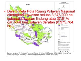 Dalam Peta Pola Ruang Wilayah Nasional ditetapkan kawasan seluas 3.376.000 ha sebagai kawasan lindung atau 37.61% dari total luas wilayah daratan (8.975.784 ha.) Sumber: Lampiran VII Peraturan Pemerintah Nomor 26 Tahun 2008 Tanggal 10 Maret 2008 Tentang Peta Pola Ruang Wilayah Nasional  (Di analisis ulang oleh dept Riset dan GIS Kabut Riau) 
