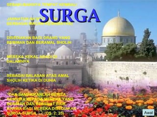 SURGA Awal SEBAIK-BAIKNYA TEMPAT KEMBALI JANNATUN NA’IIM  (TEMPAT BERBAGAI MACAM KENIKMATAN) DISEDIAKAN BAGI ORANG YANG BERIMAN DAN BERAMAL SHOLIH MEREKA KEKAL ABADI DI DALAMNYA SEBAGAI BALASAN ATAS AMAL SHOLIH KETIKA DI DUNIA “ DAN SAMPAIKANLAH BERITA GEMBIRA KEPADA MEREKA YANG BERIMAN DAN BERBUAT BAIK, BAHWA BAGI MEREKA DISEDIAKAN SURGA-SURGA….” (QS. 2: 25)   