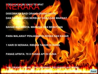 NERAKA Awal SEBURUK-BURUKNYA TEMPAT DISEDIAKAN BAGI ORANG-ORANG KAFIR  DAN ORANG YANG BERBUAT DOSA DAN MAKSIAT BAHAN BAKARNYA: MANUSIA DAN BEBATUAN PARA MALAIKAT PENJAGANYA KERAS DAN KASAR 1 HARI DI NERAKA: RIBUAN TAHUN DI DUNIA PANAS APINYA: 70 X PANAS API DI DUNIA “ HAI ORANG-ORANG YANG BERIMAN, PELIHARALAH DIRIMU DAN KELUARGAMU DARI  API NERAKA….” (QS. AT-TAHRIIM: 6) 