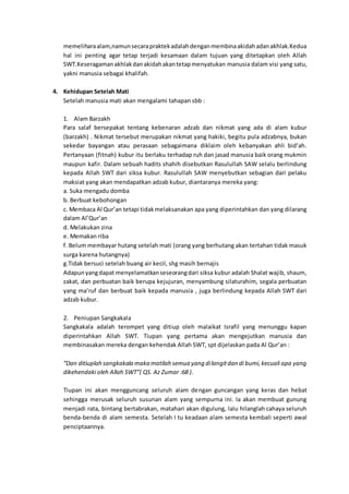 memeliharaalam,namunsecarapraktekadalahdenganmembinaakidahadanakhlak.Kedua
hal ini penting agar tetap terjadi kesamaan dalam tujuan yang ditetapkan oleh Allah
SWT.Keseragamanakhlakdanakidahakantetapmenyatukan manusia dalam visi yang satu,
yakni manusia sebagai khalifah.
4. Kehidupan Setelah Mati
Setelah manusia mati akan mengalami tahapan sbb :
1. Alam Barzakh
Para salaf bersepakat tentang kebenaran adzab dan nikmat yang ada di alam kubur
(barzakh) . Nikmat tersebut merupakan nikmat yang hakiki, begitu pula adzabnya, bukan
sekedar bayangan atau perasaan sebagaimana diklaim oleh kebanyakan ahli bid’ah.
Pertanyaan (fitnah) kubur itu berlaku terhadap ruh dan jasad manusia baik orang mukmin
maupun kafir. Dalam sebuah hadits shahih disebutkan Rasulullah SAW selalu berlindung
kepada Allah SWT dari siksa kubur. Rasulullah SAW menyebutkan sebagian dari pelaku
maksiat yang akan mendapatkan adzab kubur, diantaranya mereka yang:
a. Suka mengadu domba
b. Berbuat kebohongan
c. Membaca Al Qur’an tetapi tidakmelaksanakan apa yang diperintahkan dan yang dilarang
dalam Al’Qur’an
d. Melakukan zina
e. Memakan riba
f. Belum membayar hutang setelah mati (orang yang berhutang akan tertahan tidak masuk
surga karena hutangnya)
g.Tidak bersuci setelah buang air kecil, shg masih bernajis
Adapunyangdapat menyelamatkanseseorangdari siksa kubur adalah Shalat wajib, shaum,
zakat, dan perbuatan baik berupa kejujuran, menyambung silaturahim, segala perbuatan
yang ma’ruf dan berbuat baik kepada manusia , juga berlindung kepada Allah SWT dari
adzab kubur.
2. Peniupan Sangkakala
Sangkakala adalah terompet yang ditiup oleh malaikat Israfil yang menunggu kapan
diperintahkan Allah SWT. Tiupan yang pertama akan mengejutkan manusia dan
membinasakan mereka dengan kehendak Allah SWT, spt dijelaskan pada Al Qur’an :
“Dan ditiuplah sangkakala maka matilah semua yang dilangitdan di bumi,kecuali apa yang
dikehendaki oleh Allah SWT”( QS. Az Zumar :68 ).
Tiupan ini akan mengguncang seluruh alam dengan guncangan yang keras dan hebat
sehingga merusak seluruh susunan alam yang sempurna ini. Ia akan membuat gunung
menjadi rata, bintang bertabrakan, matahari akan digulung, lalu hilanglah cahaya seluruh
benda-benda di alam semesta. Setelah I tu keadaan alam semesta kembali seperti awal
penciptaannya.
 