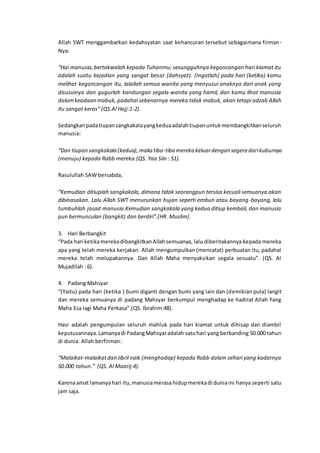 Allah SWT menggambarkan kedahsyatan saat kehancuran tersebut sebagaimana firman-
Nya:
“Hai manusia,bertakwalah kepada Tuhanmu; sesungguhnya kegoncangan hari kiamat itu
adalah suatu kejadian yang sangat besar (dahsyat). (Ingatlah) pada hari (ketika) kamu
melihat kegoncangan itu, lalailah semua wanita yang menyusui anaknya dari anak yang
disusuinya dan gugurlah kandungan segala wanita yang hamil, dan kamu lihat manusia
dalamkeadaan mabuk, padahal sebenarnya mereka tidak mabuk, akan tetapi adzab Allah
itu sangat keras” (QS.Al Hajj:1-2).
Sedangkanpadatiupansangkakalayangkeduaadalahtiupanuntukmembangkitkanseluruh
manusia:
“Dan tiupan sangkakala (kedua),maka tiba-tiba mereka keluardengan segera darikuburnya
(menuju) kepada Rabb mereka.(QS. Yaa Siin : 51).
Rasulullah SAW bersabda,
“Kemudian ditiuplah sangkakala, dimana tidak seorangpun tersisa kecuali semuanya akan
dibinasakan. Lalu Allah SWT menurunkan hujan seperti embun atau bayang-bayang, lalu
tumbuhlah jasad manusia.Kemudian sangkakala yang kedua ditiup kembali, dan manusia
pun bermunculan (bangkit) dan berdiri”.(HR. Muslim).
3. Hari Berbangkit
“Pada hari ketikamerekadibangkitkanAllahsemuanya, lalu diberitakannya kepada mereka
apa yang telah mereka kerjakan. Allah mengumpulkan (mencatat) perbuatan itu, padahal
mereka telah melupakannya. Dan Allah Maha menyaksikan segala sesuatu”. (QS. Al
Mujadilah : 6).
4. Padang Mahsyar
“(Yaitu) pada hari (ketika ) bumi diganti dengan bumi yang lain dan (demikian pula) langit
dan mereka semuanya di padang Mahsyar berkumpul menghadap ke hadirat Allah Yang
Maha Esa lagi Maha Perkasa”.(QS. Ibrahim:48).
Hasr adalah pengumpulan seluruh mahluk pada hari kiamat untuk dihisap dan diambil
keputusannaya.Lamanyadi PadangMahsyaradalah satuhari yang berbanding 50.000 tahun
di dunia. Allah berfirman:
“Malaikat-malaikatdan Jibril naik (menghadap) kepada Rabb dalam sehari yang kadarnya
50.000 tahun.” (QS. Al Maarij:4).
Karenaamat lamanyahari itu,manusiamerasa hidupmerekadi duniaini hanya seperti satu
jam saja.
 