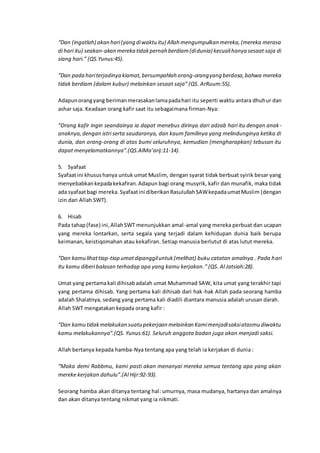 “Dan (ingatlah) akan hari(yang diwaktu itu) Allah mengumpulkan mereka,(mereka merasa
di hari itu) seakan-akan mereka tidakpernah berdiam(didunia) kecualihanya sesaat saja di
siang hari.” (QS.Yunus:45).
“Dan pada hariterjadinya kiamat,bersumpahlah orang-orangyang berdosa,bahwa mereka
tidak berdiam (dalam kubur) melainkan sesaat saja” (QS. ArRuum:55).
Adapunorangyang berimanmerasakanlamapadahari itu seperti waktu antara dhuhur dan
ashar saja. Keadaan orang kafir saat itu sebagaimana firman-Nya:
”Orang kafir ingin seandainya ia dapat menebus dirinya dari adzab hari itu dengan anak-
anaknya,dengan istri serta saudaranya, dan kaum familinya yang melindunginya ketika di
dunia, dan orang-orang di atas bumi seluruhnya, kemudian (mengharapkan) tebusan itu
dapat menyelamatkannya”.(QS.AlMa’arij:11-14).
5. Syafaat
Syafaatini khusushanya untuk umat Muslim, dengan syarat tidak berbuat syirik besar yang
menyebabkankepadakekafiran.Adapun bagi orang musyrik, kafir dan munafik, maka tidak
ada syafaatbagi mereka. Syafaatini diberikanRasulullahSAWkepadaumatMuslim (dengan
izin dari Allah SWT).
6. Hisab
Pada tahap(fase) ini,AllahSWT menunjukkan amal-amal yang mereka perbuat dan ucapan
yang mereka lontarkan, serta segala yang terjadi dalam kehidupan dunia baik berupa
keimanan, keistiqomahan atau kekafiran. Setiap manusia berlutut di atas lutut mereka.
“Dan kamu lihattiap-tiap umatdipanggiluntuk(melihat) buku catatan amalnya . Pada hari
itu kamu diberi balasan terhadap apa yang kamu kerjakan.” (QS. Al Jatsiah:28).
Umat yang pertamakali dihisabadalah umat Muhammad SAW, kita umat yang terakhir tapi
yang pertama dihisab. Yang pertama kali dihisab dari hak-hak Allah pada seorang hamba
adalah Shalatnya, sedang yang pertama kali diadili diantara manusia adalah urusan darah.
Allah SWT mengatakan kepada orang kafir :
“Dan kamu tidakmelakukan suatu pekerjaan melainkan Kamimenjadisaksiatasmu diwaktu
kamu melakukannya”.(QS. Yunus:61). Seluruh anggota badan juga akan menjadi saksi.
Allah bertanya kepada hamba-Nya tentang apa yang telah ia kerjakan di dunia :
“Maka demi Rabbmu, kami pasti akan menanyai mereka semua tentang apa yang akan
mereke kerjakan dahulu”.(Al Hijr:92-93).
Seorang hamba akan ditanya tentang hal: umurnya, masa mudanya, hartanya dan amalnya
dan akan ditanya tentang nikmat yang ia nikmati.
 