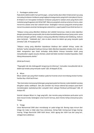 7. Pembagian catatan amal
Pada detik-detikterakhirhari perhitungan , setiap hamba akan diberi kitab (amal) nya yang
mencakuplembaran-lembaranyanglengkaptentangamalanyangtelahiakerjakandi dunia.
Al Kitab di sini merupakan lembaran-lembaran yang berisi catatan amal yang ditulis oleh
malaikatyangditugaskanolehAllahSWT.Manusiayangbaik amalnya selama di dunia, akan
menerima catatan amal dari sebelah kanan. Sedangkan manusia yang jelek amalnya akan
menerimacatatanamal dari belakangdansebelahkiri,sepertipadafirmanAllah berikut ini:
“Adapun orang yang diberikan kitabnya dari sebelah kanannya, maka ia akan diperiksa
dengan pemeriksaan yangmudah,dan ia akan kembalikepada kaumnya (yang sama-sama
beriman) dengan gembira. Adapun orang yang diberikan kitabnya dari belakang, maka ia
akan berteriak : “celakalah aku”, dan ia akan masuk ke dalam api yang menyala-nyala
(neraka)”,(QS. Al Insyiqaq:8-12) .
"Adapun orang yang diberikan kepadanya kitabnya dari sebelah kirinya, maka dia
berkata:"wahai alangkah baiknya kiranya tidak diberikan kepadaku kitabku (ini), dan aku
tidak mengetahui apa hisab terhadap diriku.Wahai kiranya kematian itulah yang
menyelesaikan segala sesuatu.Hartaku sekali-kali tidak memberi manfaat kepadaku.Telah
hilang kekuasaanku dariku"
(Allah berfirman):
"Peganglah dia lalu belenggulah tangannya ke lehernya", kemudian masukkanlah dia ke
dalam api neraka yang menyala-nyala".(QS. Al Haqqah:25 31).
8. Mizan
Mizan adalah apa yang Allah letakkan pada hari kiamat untuk menimbang amalan hamba-
hamba-Nya. Allah berfirman:
“Dan kamiakan memasang timbangan yang tepatpada harikiamat,maka tiadalah seorang
dirugikan walau sedikitpun. Dan jika (amalan itu) hanya seberat biji sawipun pasti Kami
mendatangkan (pahala)nya.Dan cukuplah Kami sebagai Pembuat perhitungan”.(QS. Al
Anbiya:47)
Setelah tahapan Mizan ini, bagi yang kafir, dan mereka yang melakukan perbuatan syirik
akan masukneraka. Sedangkan umat muslim lainnya, akan melalui tahap selanjutnya yaitu
Telaga.
9. Telaga
Umat Muhammad SAW akan mendatangi air pada telaga tsb. Barang siapa minum dari
telaga tsb maka ia tidak akan haus selamanya. Setiap Nabi mempunyai telaga masing-
masing. Telaga Rasulullah SAW lebih besar, lebih agung dan lebih luas dari yang lain,
sebagaimana sabdanya :
 