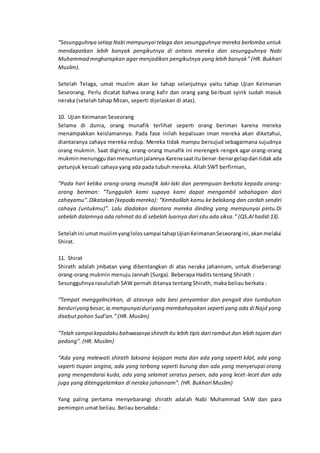 “Sesungguhnya setiap Nabi mempunyai telaga dan sesungguhnya mereka berlomba untuk
mendapatkan lebih banyak pengikutnya di antara mereka dan sesungguhnya Nabi
Muhammad mngharapkan agar menjadikan pengikutnya yang lebih banyak” (HR. Bukhari
Muslim).
Setelah Telaga, umat muslim akan ke tahap selanjutnya yaitu tahap Ujian Keimanan
Seseorang. Perlu dicatat bahwa orang kafir dan orang yang berbuat syirik sudah masuk
neraka (setelah tahap Mizan, seperti dijelaskan di atas).
10. Ujian Keimanan Seseorang
Selama di dunia, orang munafik terlihat seperti orang beriman karena mereka
menampakkan keislamannya. Pada fase inilah kepalsuan iman mereka akan diketahui,
diantaranya cahaya mereka redup. Mereka tidak mampu bersujud sebagaimana sujudnya
orang mukmin. Saat digiring, orang-orang munafik ini merengek-rengek agar orang-orang
mukminmenunggudanmenuntunjalannya.Karenasaatitubenar-benargelapdan tidak ada
petunjuk kecuali cahaya yang ada pada tubuh mereka. Allah SWT berfirman,
”Pada hari ketika orang-orang munafik laki-laki dan perempuan berkata kepada orang-
orang beriman: ”Tunggulah kami supaya kami dapat mengambil sebahagian dari
cahayamu”. Dikatakan (kepada mereka): ”Kembalilah kamu ke belakang dan carilah sendiri
cahaya (untukmu)”. Lalu diadakan diantara mereka dinding yang mempunyai pintu.Di
sebelah dalamnya ada rahmat da di sebelah luarnya dari situ ada siksa.” (QS.Al hadid:13).
Setelahini umatmuslimyanglolossampai tahapUjianKeimananSeseorangini,akanmelalui
Shirat.
11. Shirat
Shirath adalah jmbatan yang dibentangkan di atas neraka jahannam, untuk diseberangi
orang-orang mukmin menuju Jannah (Surga). Beberapa Hadits tentang Shirath :
Sesungguhnya rasulullah SAW pernah ditanya tentang Shirath, maka beliau berkata :
“Tempat menggelincirkan, di atasnya ada besi penyambar dan pengait dan tumbuhan
berduriyang besar,ia mempunyaiduriyang membahayakan seperti yang ada di Najd yang
disebut pohon Sud’an.” (HR. Muslim)
“Telah sampaikepadaku bahwasanya shirath itu lebih tipis dari rambut dan lebih tajam dari
pedang”. (HR. Muslim)
“Ada yang melewati shirath laksana kejapan mata dan ada yang seperti kilat, ada yang
seperti tiupan angina, ada yang terbang seperti burung dan ada yang menyerupai orang
yang mengendarai kuda, ada yang selamat seratus persen, ada yang lecet-lecet dan ada
juga yang ditenggelamkan di neraka jahannam”. (HR. Bukhari Muslim)
Yang paling pertama menyebarangi shirath adalah Nabi Muhammad SAW dan para
pemimpin umat beliau. Beliau bersabda :
 