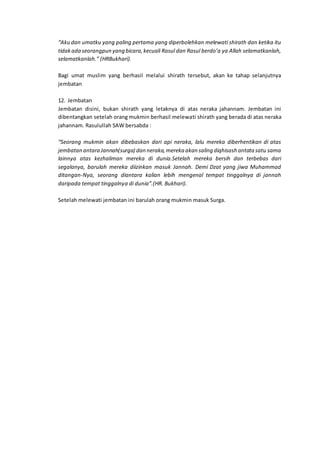 “Aku dan umatku yang paling pertama yang diperbolehkan melewati shirath dan ketika itu
tidakada seorangpun yang bicara,kecuali Rasul dan Rasul berdo’a ya Allah selamatkanlah,
selamatkanlah.” (HRBukhari).
Bagi umat muslim yang berhasil melalui shirath tersebut, akan ke tahap selanjutnya
jembatan
12. Jembatan
Jembatan disini, bukan shirath yang letaknya di atas neraka jahannam. Jembatan ini
dibentangkan setelah orang mukmin berhasil melewati shirath yang berada di atas neraka
jahannam. Rasulullah SAW bersabda :
“Seorang mukmin akan dibebaskan dari api neraka, lalu mereka diberhentikan di atas
jembatan antara Jannah(surga) dan neraka,mereka akan saling diqhisash antata satu sama
lainnya atas kezhaliman mereka di dunia.Setelah mereka bersih dan terbebas dari
segalanya, barulah mereka diizinkan masuk Jannah. Demi Dzat yang jiwa Muhammad
ditangan-Nya, seorang diantara kalian lebih mengenal tempat tinggalnya di jannah
daripada tempat tinggalnya di dunia”.(HR. Bukhari).
Setelah melewati jembatan ini barulah orang mukmin masuk Surga.
 