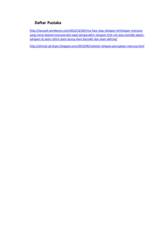 Daftar Pustaka
http://tausyah.wordpress.com/2012/12/20/lima-fase-atau-tahapan-kehidupan-manusia-
yang-mesti-dialami-manusia-dari-awal-sampai-akhir-tahapan-titik-nol-atau-ketidak-adaan-
tahapan-di-alam-rahim-alam-dunia-alam-barzakh-dan-alam-akhirat/
http://ahmad-ad-diyani.blogspot.com/2013/04/makalah-tahapan-penciptaan-manusia.html
 