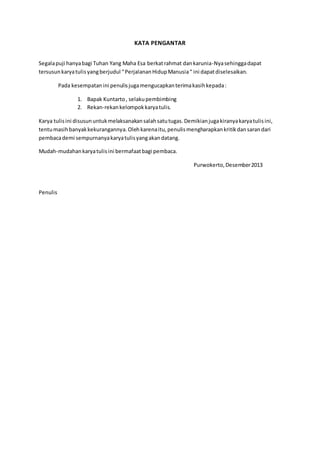 KATA PENGANTAR
Segalapuji hanyabagi Tuhan Yang Maha Esa berkatrahmat dankarunia-Nyasehinggadapat
tersusunkaryatulisyangberjudul “PerjalananHidupManusia“ ini dapatdiselesaikan.
Pada kesempatanini penulisjugamengucapkanterimakasihkepada:
1. Bapak Kuntarto, selakupembimbing
2. Rekan-rekankelompokkaryatulis.
Karya tulisini disusununtukmelaksanakansalahsatutugas.Demikianjugakiranyakaryatulisini,
tentumasihbanyakkekurangannya.Olehkarenaitu,penulismengharapkankritikdansarandari
pembacademi sempurnanyakaryatulisyangakandatang.
Mudah-mudahankaryatulisini bermafaatbagi pembaca.
Purwokerto,Desember2013
Penulis
 
