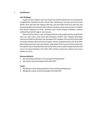 I. Pendahuluan
Latar Belakang
Segala sesuatu tidaklah luput dari ketentuan ALLAH Tabaraka wa Ta’ala yang telah
mengkabarkan kepada kita para ummat-Nya, bahwasanya tiap-tiap sesuatu bermula
adalah mesti ada awal dan adapula akhirnya, jika ada hidup maka tentu ada mati, jika
ada awal dijadikannyasemestaalammakatentuadapulamasa semestaalamini diakhiri
oleh ALLAH Tabaraka wa Ta’ala. Demikian pula halnya dengan kehidupan sekalian
makhluk-Nya terlebih bagi jin dan manusia.
Manusia hidup dalam suatu rentang perjalanan yang sangat panjang, yang diawali
alam ruh, alam rahim, alam dunia dan kehidupan setelah mati. Tahapan kehidupan
manusiaitutidakbisadihindari ataudipungkiriolehsiapapun.Karenahal tersebutsudah
merupakantahapandalamproseskehidupanmanusia yang ditentukan oleh Allah SWT.
Akantetapi sebenarnyaapa saja tahapan yang dialami oleh manusia selama hidupnya?
Dan apakah tujuandiciptakannyamanusiatersebut,karenaseperti yangkitaketahui jika
semua hal yang diciptakan oleh Allah SWT pastilah mempunyai maksud atau tujuan
dibalik semua itu.
Rumusan Masalah
1. Apa sajatahap yangdilalui manusiadalamkehidupannya?
2. Apa tujuanmanusiadiciptakanolehAllahSWT?
Tujuan
1. Mengetahui tahap-tahapyangdilaluimanusiadalam kehidupannya
2. Mengetahui tujuanmanusiadiciptakanolehAllahSWT
 