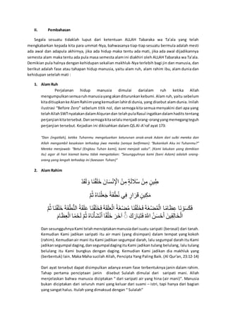 II. Pembahasan
Segala sesuatu tidaklah luput dari ketentuan ALLAH Tabaraka wa Ta’ala yang telah
mengkabarkan kepada kita para ummat-Nya, bahwasanya tiap-tiap sesuatu bermula adalah mesti
ada awal dan adapula akhirnya, jika ada hidup maka tentu ada mati, jika ada awal dijadikannya
semesta alam maka tentu ada pula masa semesta alam ini diakhiri oleh ALLAH Tabaraka wa Ta’ala.
Demikian pula halnya dengan kehidupan sekalian makhluk-Nya terlebih bagi jin dan manusia, dan
berikut adalah fase atau tahapan hidup manusia, yaitu alam ruh, alam rahim ibu, alam dunia dan
kehidupan setelah mati :
1. Alam Ruh
Perjalanan hidup manusia dimulai darialam ruh ketika Allah
mengumpulkan semuaruhmanusiayangakanditurunkan kebumi. Alam ruh, yaitu sebelum
kitaditiupkanke AlamRahiimyangkemudianlahirdi dunia, yang disebut alam dunia. Inilah
ilustrasi “Before Zero” sebelum titik nol, dan semoga kita semua menyakini dari apa yang
telahAllahSWTnyatakandalamAlqurandan telahpulaRasul ingatkandalamhadits tentang
perjanjiankitatersebut.Dansemogakitaselalumenjadi orang-orangyangmemegangteguh
perjanjian tersebut. Kejadian ini dikisahkan dalam QS.Al-A’raf ayat 173:
“Dan (ingatlah), ketika Tuhanmu mengeluarkan keturunan anak-anak Adam dari sulbi mereka dan
Allah mengambil kesaksian terhadap jiwa mereka (seraya berfirman): “Bukankah Aku ini Tuhanmu?”
Mereka menjawab: “Betul (Engkau Tuhan kami), kami menjadi saksi”. (Kami lakukan yang demikian
itu) agar di hari kiamat kamu tidak mengatakan: “Sesungguhnya kami (bani Adam) adalah orang-
orang yang lengah terhadap ini (keesaan Tuhan)”
2. Alam Rahim
‫و‬َ‫ل‬َ‫ق‬َ‫د‬ َْ ‫َخ‬‫ل‬َ‫ق‬َ‫ن‬َ‫ا‬ ‫و‬َ‫خإ‬ََْ‫ل‬‫ا‬ َ َ ‫و‬َ‫إ‬‫ا‬ْ ‫و‬ُ‫َل‬َ‫د‬ َ‫ة‬ْ ‫و‬َ‫إ‬‫ا‬ْ ‫و‬ُ‫نإ‬‫ا‬ٍ
‫و‬ُ‫م‬َّ ‫و‬‫َخع‬‫ل‬َ‫ن‬َ‫ه‬َُ ‫و‬ُ‫َل‬َ‫ف‬ٍَ‫ل‬ ‫ف‬‫ا‬‫ي‬ ‫و‬ُ‫َر‬َ‫ر‬ٍَ ‫و‬ُ‫نإ‬‫ا‬‫ن‬َْ
‫و‬ُ‫م‬َّ ‫َخ‬‫ل‬َ‫ق‬َ‫ن‬َ‫ا‬ ‫و‬َ‫َل‬َ‫ف‬ٍََ‫ل‬‫َد‬ ‫و‬ُ‫َل‬َ‫ق‬َ‫ن‬ًَ ‫َخ‬‫ل‬َ‫ق‬َ‫ن‬َ‫ا‬َ‫ي‬ ‫و‬َ‫َل‬َ‫ق‬َ‫ن‬َ‫ه‬َ‫َد‬ ‫و‬ُ‫ََل‬‫غ‬َ‫ة‬ْ ‫َخ‬‫ل‬َ‫ق‬َ‫ن‬َ‫ا‬َ‫ي‬ ‫و‬َ‫َل‬َ‫غ‬َ‫ة‬َْ‫َد‬ ‫خ‬ُْ‫خ‬َ‫م‬‫ا‬ً ‫َخ‬‫ل‬ َََْْ‫ن‬َ‫ي‬
‫و‬َ‫خم‬َ‫م‬‫ا‬‫ه‬َ‫َد‬ ‫خ‬َُْ‫م‬َ‫د‬ ‫و‬ُ‫م‬َّ ‫و‬‫َخع‬‫ل‬ََََْ‫ل‬َُ ‫خ‬ُ‫ق‬َ‫َن‬‫ا‬ ‫و‬َ‫َر‬‫ا‬َ ‫و‬ ‫و‬َ‫ت‬َ‫خر‬َ‫ر‬َ‫ك‬َ‫ي‬ ‫و‬ُ‫َه‬ ‫و‬‫إ‬ََْ‫م‬َُ ‫و‬َ‫نإ‬‫ا‬‫ق‬‫ا‬‫د‬‫خ‬َ‫ا‬َ‫َد‬
Dan sesungguhnyaKami telahmenciptakan manusiadari suatu saripati (berasal) dari tanah.
Kemudian Kami jadikan saripati itu air mani (yang disimpan) dalam tempat yang kokoh
(rahim). Kemudian air mani itu Kami jadikan segumpal darah, lalu segumpal darah itu Kami
jadikansegumpal daging, dansegumpaldagingituKami jadikan tulang belulang, lalu tulang
belulang itu Kami bungkus dengan daging. Kemudian Kami jadikan dia makhluk yang
(berbentuk) lain. Maka Maha sucilah Allah, Pencipta Yang Paling Baik. (Al Qur'an, 23:12-14)
Dari ayat tersebut dapat disimpulkan adanya enam fase terbentuknya janin dalam rahim.
Tahap pertama penciptaan janin disebut Sulalah dimulai dari saripati mani. Allah
menjelaskan bahwa manusia diciptakan “ dari saripati air yang hina (air mani)”. Manusia
bukan diciptakan dari seluruh mani yang keluar dari suami – istri, tapi hanya dari bagian
yang sangat halus. Itulah yang dimaksud dengan “ Sulalah”
 