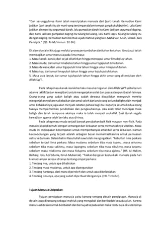 "Dan sesungguhnya Kami telah menciptakan manusia dari (sari) tanah. Kemudian Kami
jadikan(sari tanah) ituair mani yangtersimpandalamtempatyangkukuh(rahim).Lalu Kami
jadikanairmani itu segumpal darah,lalugumpalandarahituKami jadikan segumpal daging,
dan Kami jadikan gumpalan daging itu tulang belulang, lalu Kami lapisi tulang belulang itu
dengandaging.KemudianKami bentukiajadi mahlukyanglain.MahaSuci Allah,sebaik-baik
Pencipta." (QS: Al-Mu’minun: 12-14.)
Di alamduniaini kitajuga melalui prosespertumbuhandari tahunke tahun. Ibnu Jauzi telah
membagikan umur manusia pada lima masa:
1. Masa kanak-kanak; dari sejak dilahirkan hingga mencapai umur lima belas tahun.
2. Masa muda; dari umur limabelas tahun hingga umur tigapuluh lima tahun.
3. Masa dewasa; dari umur tigapuluh lima tahun hingga umur limapuluh tahun.
4. Masa tua; dari umur limapuluh tahun hingga umur tujuh puluh tahun.
5. Masa usia lanjut; dari umur tujuhpuluh tahun hingga akhir umur yang ditentukan oleh
Allah SWT.
Pada tahapmasa kanak-kanakberlakumasa keringanan dari Allah SWT yaitu belum
adanyataklif (bebankewajiban)untukmengerjakansolatdanpuasaataupunibadahlainnya.
Orang-orang yang sudah baligh atau sudah dewasa diwajibkan menyuruh mereka
mengerjakannyakarenakebaikandanamal solehdari anakyangbelumbalighselainmenjadi
amal kebaikannya juga akan menjadi catatan pahala bagi ibu-bapanya selama kedua orang
tuanya memperhatikan pendidikan dan pengasuhannya. Jika anak telah mencapai masa
baligh dan telah sempurna akalnya maka ia telah menjadi mukallaf. Saat itulah segala
kewajiban agama telah berlaku atas dirinya.
Pada tahapmasa muda terjadi banyakperubahan baik fisik maupun non-fisik. Pada
masa ini akandipenuhi dengansemangat dan kekuatan serta memuncaknya vitalitas. Masa
muda ini merupakan kesempatan untuk memperbanyak amal dan serta kebaikan. Namun
kecenderungan yang terjadi adalah sebagian besar memanfaatkannya untuk pemuasan
nafsukeduniaan.Dalamhal ini Rasullullahsaw telah mengingatkan: "Rebutlah lima perkara
sebelum terjadi lima perkara: Masa mudamu sebelum tiba masa tuamu, masa sehatmu
sebelum tiba masa sakitmu, masa lapangmu sebelum tiba masa sibukmu, masa kayamu
sebelum masa miskinmu dan masa hidupmu sebelum tiba masa ajalmu." (HR. Al-Hakim,
Baihaqi,IbnuAbi'ddunia, Ibnul-Mubarrak). "Takkan bergeser kedua kaki manusia pada hari
kiamat sampai selesai ditanya tentang empat perkara:
1. Tentang nya, untuk apa dihabiskan
2. Tentang masa mudanya, untuk apa dipergunakan
3. Tentang hartanya, dari mana diperoleh dan untuk apa dibelanjakan.
4. Tentang ilmunya, apa yang sudah diperbuat dengannya. (HR. Tirmidzi).
Tujuan Manusia Diciptakan
Tujuan penciptaan manusia yaitu konsep tentang desain penciptaan. Manusia di
desain atau dirancang sebagai mahluk yang mengabdi dan beribadah kepada allah. Karena
manusiadidesainuntukberibadah danbersujudkepadaallahmakatentu saja eksistensinya
 