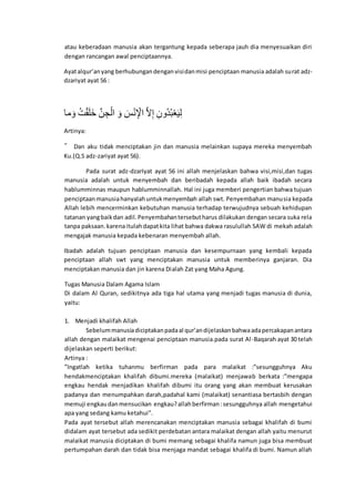 atau keberadaan manusia akan tergantung kepada seberapa jauh dia menyesuaikan diri
dengan rancangan awal penciptaannya.
Ayatalqur’anyang berhubungandenganvisidanmisi penciptaan manusia adalah surat adz-
dzariyat ayat 56 :
‫ْخ‬َْ ‫و‬‫ل‬َ‫ق‬َ‫ن‬َ‫ا‬ ‫و‬ُ‫إ‬ ‫ا‬َُ‫َد‬ ‫و‬َْ ‫و‬َ‫إ‬َ‫ل‬‫ا‬ َ َ ‫و‬ُ‫ل‬‫ا‬َّ ‫و‬‫ا‬‫ْإ‬‫ل‬‫ر‬َ‫ه‬َ‫ن‬‫ا‬‫د‬
Artinya:
” Dan aku tidak menciptakan jin dan manusia melainkan supaya mereka menyembah
Ku.(Q.S adz-zariyat ayat 56).
Pada surat adz-dzarIyat ayat 56 ini allah menjelaskan bahwa visi,misi,dan tugas
manusia adalah untuk menyembah dan beribadah kepada allah baik ibadah secara
hablumminnas maupun hablumminnallah. Hal ini juga memberi pengertian bahwa tujuan
penciptaanmanusiahanyalahuntukmenyembah allah swt. Penyembahan manusia kepada
Allah lebih mencerminkan kebutuhan manusia terhadap terwujudnya sebuah kehidupan
tatanan yangbaikdan adil.Penyembahantersebutharus dilakukan dengan secara suka rela
tanpa paksaan.karenaitulahdapatkita lihat bahwa dakwa rasulullah SAW di mekah adalah
mengajak manusia kepada kebenaran menyembah allah.
Ibadah adalah tujuan penciptaan manusia dan kesempurnaan yang kembali kepada
penciptaan allah swt yang menciptakan manusia untuk memberinya ganjaran. Dia
menciptakan manusia dan jin karena Dialah Zat yang Maha Agung.
Tugas Manusia Dalam Agama Islam
Di dalam Al Quran, sedikitnya ada tiga hal utama yang menjadi tugas manusia di dunia,
yaitu:
1. Menjadi khalifah Allah
Sebelummanusiadiciptakanpadaal qur’andijelaskanbahwaadapercakapanantara
allah dengan malaikat mengenai penciptaan manusia.pada surat Al-Baqarah ayat 30 telah
dijelaskan seperti berikut:
Artinya :
”Ingatlah ketika tuhanmu berfirman pada para malaikat :”sesungguhnya Aku
hendakmenciptakan khalifah dibumi.mereka (malaikat) menjawab berkata :”mengapa
engkau hendak menjadikan khalifah dibumi itu orang yang akan membuat kerusakan
padanya dan menumpahkan darah,padahal kami (malaikat) senantiasa bertasbih dengan
memuji engkaudanmensucikan engkau?allahberfirman:sesungguhnya allah mengetahui
apa yang sedang kamu ketahui”.
Pada ayat tersebut allah merencanakan menciptakan manusia sebagai khalifah di bumi
didalam ayat tersebut ada sedikit perdebatan antara malaikat dengan allah yaitu menurut
malaikat manusia diciptakan di bumi memang sebagai khalifa namun juga bisa membuat
pertumpahan darah dan tidak bisa menjaga mandat sebagai khalifa di bumi. Namun allah
 