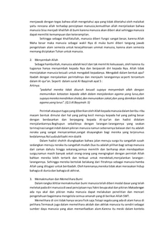 menjawab dengan tegas bahwa allah mengetahui apa yang tidak diketahui oleh malaikat
yaitu rencana allah terhadap penciptaan manusia,kemudihan allah menjelaskan bahwa
manusia bisa menjadi khalifah di bumi karena manusia akan diberi akal sehingga manusia
dapat memiliki kemampuan dan keterampilan.
Sehingga sebagai khalifatullah, manusia diberi fungsi sangat besar, karena Allah
Maha besar maka manusia sebagai wakil Nya di muka bumi diberi tangung jawab
pengelolaan alam semesta untuk kesejahteraan ummat manusia, karena alam semesta
memang diciptakan Tuhan untuk manusia.
2. Menyembah Allah
Sebagai hambaAlah,manusia adalah kecil dan tak memiliki kekuasaan, oleh karena itu
tugasnya hanya menyembah kepada Nya dan berpasrah diri kepada Nya. Allah tidak
menciptakan manusia kecuali untuk mengabdi kepadanya. Mengabdi dalam bentuk apa?
Ibadah dengan menjalankan perintahnya dan menjauhi larangannya seperti tercantum
dalam Al-qur’an. Seperti dalam surat Al-Bayyinah ayat 5 :
Artinya:
”padahal mereka tidak disuruh kecuali supaya menyembah allah dengan
memurnikan ketaatan kepada allah dalam menjalankan agama yang lurus,dan
supaya mereka mendirikan shalat,dan menunaikan zakat,dan yang demikian itulah
agama yang lurus”. (Q.S Al Bayyinah :5)
PerintahataupuntugasyangdiberikanolehAllahkepadamanusiadalamberibu-ribu
macam bentuk dimulai dari hal yang paling kecil menuju kepada hal yang paling besar
dengan berdasarkan dan berpegang kepada Al-qur’an dan hadist didalam
menjalankannya.Begitupun sebaliknya dengan larangan-larangannya yang seakan
terimajinasisangatindahdalampikiran manusia namun sebenarnya balasan dari itu adalah
neraka yang sangat menyeramkan,sangat disayangkan bagi mereka yang terjerumus
kedalamnya.Na’uudzubillaahi min dzalik
Dalam hadist shohih diungkapkan bahwa jalan menuju surga itu sangatlah susah
sedangkan menuju neraka itu sangatlah mudah.Dua itu adalah pilihan bagi setiap manusia
dari zaman dahulu hingga sekarang,semua memilih dan berharap akan mendapatkan
surga,namun masih banyak sekali orang-orang yang mengingkari dengan perintah Allah
bahkan mereka lebih tertarik dan terbuai untuk mendekati,menjalankan larangan-
larangannya. Sehingga mereka bertolak belakang dari fitrahnya sebagai manusia hamba
Allah yang ditugasi untuk beribadah. Oleh karenanya,mereka tidak akan merasakan hidup
bahagia di dunia dan bahagia di akhirat.
3. Memakmurkan dan Memelihara Bumi
Dalamrangka ikhtiarmemakmurkan bumi manusia telah diberi modal dasar yang telah
melekatpadadiri manusiadi awal penciptaannya.Yakni beupaakal danpikiran.Makadengan
ada nya akal dan pikiran maka manusia dapat melakukan penelitian dan mencari
pengetahuan bagaimana mengelola semua amanah yang di berikan Allah SWT.
Memelihara di sini tidak hanya secara fisik saja.Tetapi segala yang ada di alam harus di
pelihara.Termasuk juga dalam memelihara akidah dan akhlak manusia itu sendiri sebagai
sumber daya manusia yang akan memanfaatkan alam.Karena itu meski dalam konteks
 