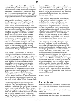 «
termasuk salah satu pokok ajaran Islam (maqashid            dan menyeleksi hukum dalam Islam, yang dikenal
al-syariah). Dengan demikian seharusnya Islam lekat         dengan takhsish bi al-a’ql, taqyid bi al-aql, tabyin bi al-
dengan kebebasan berfikir. Imam Syafii konon pernah         ‘aql. Akal diberi otoritas untuk menjelaskan ajaran yang
ditanya salah seorang muridnya tentang tafsir agama         samar, membatasi keberlakuan hukum yang terlampau
yang bertentangaan dengan akal, maka Imam Syafii            umum, mengeksplisitkan sesuatu yang tersembunyi
memerintahkan untuk mengikuti petunjuk akal, karena         (implisit) dalam wahyu.
akal punya kemampuan untuk menangkap kebenaran.
                                                            Dengan demikian, wahyu dan akal mestinya saling
Problemnya, kita menghadapi fenomena dan                    mempersyaratkan. Yang satu tak menegasi yang
kecenderungan untuk mendisfungsikan peran dan               lain bahkan saling mengafirmasi. Akal akan turut
kemampuan akal. Fenomena ini bisa dilihat dari              memperkaya wawasan etik wahyu. Sementara
dua hal. Pertama, bermunculannya berbagai fatwa             wahyu potensial mengafirmasi temuan kebenaran
keagamaan yang membingungkan umat menunjukkan               dari akal. Akal merupakan subyek yang aktif dalam
betapa tak berfungsinya akal. Mulai dari haramnya           mendinamisasikan gugusan ide-ide ketuhanan dalam
perempuan menyetir mobil, legalisasi perbudakan             wahyu. Sementara wahyu adalah tambang yang bisa
perempuan, hingga tak dibolehkannya rebonding.              digali terus-menerus oleh akal manusia. Dengan
Dalam kasus-kasus seperti ini, akal tak dilibatkan          perangkat akal yang dimilikinya, manusia kemudian
dalam pengambilan keputusan hukum. Menurut                  tak hanya berfungsi sebagai hamba Allah (‘abdullah)
mereka, manusia yang hanya mengandalkan akal                melainkan juga sebagai khalifah Allah di bumi.
sembari mengabaikan petunjuk tekstual-skriptural
wahyu tak akan menjadi manusia yang baik. Sonder            Kalau kita percaya pada kisah purba agama, begitu
petunjuk abjad dan titik koma wahyu, tindakan               pentingnya kedudukan manusia sebagai makhluk
manusia menjadi tak terkontrol, hidup permisif,             yang berakal budi di sisi Allah, sampai-sampai Allah
sehingga yang akan muncul adalah sejumlah kekacauan         tak mempedulikan sejumlah kritik para malaikat yang
dan kesemrautan di tengah masyarakat.                       menolak penciptaan manusia. Allah mengacuhkan
                                                            keberatan malaikat atas diciptakannya Adam. Allah
Kedua, pada saat yang bersamaan, diciptakanlah              tetap menciptakan manusia bahkan memikulkan
sejumlah lembaga keagamaan yang berfungsi untuk             amanat kepadanya. Kepercayaan Allah dan pemberian
menghukum orang-orang yang dianggap menggunakan             amanat kepada manusia ini bukan tanpa alasan.
akal secara overdosis. Institusi ini diberi kewenangan      Sekiranya wahyu Allah tak sampai kepada sekelompok
memvonis bahwa seseorang telah menyimpang atau              manusia, maka Allah telah menyiapkan piranti lunak
keluar dari Islam. Sejumlah intelelektual Muslim            berupa nurani dan akal budi yang berfungsi sebagai
mendapatkan vonis sesat-menyesatkan dan kafir               suluh penerang dan penunjuk jalan. Allah tak akan
dari lembaga-lembaga tersebut. Ujungnya adalah              membebankan kewajiban syariat dan memberikan hak
penghalalan darah yang bersangkutan. Naif, jika             kepada manusia jika manusia hanya berupa daging,
di negeri-negeri lain orang berlomba-lomba untuk            tulang, dan darah. Dengan nurani dan akal budi yang
menggunakan akal pikiran, maka di negeri-negeri             melekat pada dirinya, maka manusia pantas memilikul
Muslim, orang-orang masih berlomba untuk                    amanat dari Tuhannya.[]
mengkafirkan mereka yang menggunakan pikiran.
Ramainya pengafiran disaat orang lain menggunakan           Jakarta, 8 Juli 2011
pikirannya tampaknya mendorong Nashr Hamid Abu
Zaid untuk menulis buku al-Tafkir fi Zaman al-Takfir.

Banyak orang yang kini tak berani menggunakan               Sumber Bacaan
akal pikiran ketika berhadapan dengan pemikiran             Abd Moqsith Ghazali, Argumen Pluralisme Agama, Jakarta: KataKita, 2009.
keagamaan. Padahal, wahyu al-Qur’an terus menantang         —————(ed.), Ijtihad Islam Liberal, Jakarta: Jaringan Islam Liberal (JIL):
manusia untuk mendayagukanakan akalnya dengan               2006
berbagai jenis ungkapan seperti afala ta’qilun (apakah      Abi Ishaq al-Syathibi, al-Muwafaqat fi Ushul al-Syari’at, Beirut: Dar al-Kutub
kalian tidak berfikir), afala tatadabbarun (apakah kalian   al-Ilmiyah, 2005.
tidak merenung), afala yandhurun (apakah mereka             Fazlur Rahman, Islam, Bandung: Pustaka, 2000.
tidak melihat dengan seksama), dan lain-lain. Dalam         Goenawan Mohamad, Tuhan & Hal-Hal yang Tak Selesai, Jakarta: KataKita,
ushul fikih, akal diberi kesempatan untuk mensortir         2007.

                                                      —7—
 