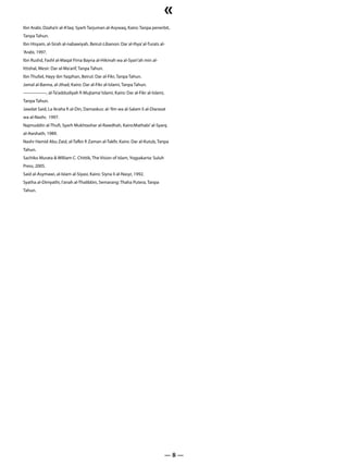 «
Ibn Arabi, Dzaha’ir al-A’laq: Syarh Tarjuman al-Asywaq, Kairo: Tanpa penerbit,
Tanpa Tahun.
Ibn Hisyam, al-Sirah al-nabawiyah, Beirut-Libanon: Dar al-Ihya’ al-Turats al-
‘Arabi, 1997.
Ibn Rushd, Fashl al-Maqal Fima Bayna al-Hikmah wa al-Syari’ah min al-
Ittishal, Mesir: Dar al-Ma’arif, Tanpa Tahun.
Ibn Thufail, Hayy ibn Yaqzhan, Beirut: Dar al-Fikr, Tanpa Tahun.
Jamal al-Banna, al-Jihad, Kairo: Dar al-Fikr al-Islami, Tanpa Tahun.
—————, al-Ta’addudiyah fi Mujtama’ Islami, Kairo: Dar al-Fikr al-Islami,
Tanpa Tahun.
Jawdat Said, La Ikraha fi al-Din, Damaskus: al-‘Ilm wa al-Salam li al-Diarasat
wa al-Nashr, 1997.
Najmuddin al-Thufi, Syarh Mukhtashar al-Rawdhah, Kairo:Mathabi’ al-Syarq
al-Awshath, 1989.
Nashr Hamid Abu Zaid, al-Tafkir fi Zaman al-Takfir, Kairo: Dar al-Kutub, Tanpa
Tahun.
Sachiko Murata & William C. Chittik, The Vision of Islam, Yogyakarta: Suluh
Press, 2005.
Said al-Asymawi, al-Islam al-Siyasi, Kairo: Siyna li al-Nasyr, 1992.
Syatha al-Dimyathi, I’anah al-Thalibbin, Semarang: Thaha Putera, Tanpa
Tahun.




                                                                              —8—
 