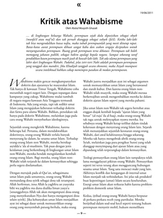 «
                                                                                                       19/06/2011


                       Kritik atas Wahabisme
                                           Oleh Abdul Moqsith Ghazali

            .... di lingkungan keluarga Wahabi, perempuan sejak dulu diposisikan sebagai obyek
            (munfa’il atau maf ’ul) dan tak pernah dianggap sebagai subyek (fa’il). Ketika laki-laki
            tak bisa mengendalikan hawa nafsu, maka tubuh perempuanlah yang mesti ditutup rapat.
            Batas-batas aurat perempuan dibuat sangat kaku dan seakan sengaja diciptakan untuk
            menyengsarakan perempuan. Ruang gerak perempuan terus dibatasi. Perempuan tak boleh
            memegang jabatan publik, sebagai hakim apalagi kepala negara. Sampai sekarang taraf
            pendidikan kaum perempuan masih jauh di bawah laki-laki. Tak ada ulama perempuan yang
            lahir dari lingkungan Wahabi. Padahal, jelas istri-istri Nabi adalah perempuan-perempuan
            yang tangguh dan mandiri. Jika Khadijah tangguh secara ekonomi, maka Aisyah mumpuni
                    secara intelektual bahkan cakap memimpin pasukan di medan pertempuran.



W
         ahabisme makin gencar mengkampanyekan           Wahabi justru menjadikan ayat ini sebagai argumen
         doktrin dan ajarannya ke masyarakat Islam.      untuk memusyrikkan umat Islam yang bertawassul
Tak hanya di kawasan Timur Tengah, Wahabisme coba        dan ziarah kubur. Dan karena orang Islam non-
merambah negeri-negeri lain. Dengan topangan dana        Wahabi telah musyrik, maka orang Wahabi merasa
kampanye yang cukup, Wahabisme mulai tumbuh              berkewajiban untuk mengembalikan mereka ke dalam
di negara-negara kawasan Asia Tenggara termasuk          doktrin ajaran Islam seperti yang mereka pahami.
di Indonesia. Ada yang setuju, tapi tak sedikit umat
Islam yang mengajukan keberatan terhadap doktrin         Jika umat Islam non-Wahabi tak segera bertobat atau
dan fatwa para ulama Wahabi. Bahkan, penolakan tak       enggan diajak kembali kepada “ajaran Islam yang
hanya pada doktrin Wahabisme, melainkan juga pada        benar” (al-ruju’ ila al-haq), maka orang-orang Wahabi
cara orang Wahabi menyebarkan ideologinnya.              tak ragu untuk melenyapkan nyawa mereka. Itu
                                                         sebabnya orang Wahabi kerap terlibat dalam tindak
Sejumlah orang mengkritik Wahabisme, karena              kekerasan dengan menyerang orang Islam lain. Sejarah
beberapa hal. Pertama, dalam mendakwahkan                telah menunjukkan sejumlah keonaran orang-orang
doktrinnya, orang-orang Wahabi terlalu banyak            Wahabi, dari awal kelahirannya hingga sekarang.
menyerang ke dalam, ke sesama umat Islam. Terhadap       Mereka tak hanya mengobrak-abrik orang-orang
orang-orang Islam non Wahabi, mereka bersikap            Syiah, melainkan juga para pengikut Sunni yang telah
asyidda’u ‘ala al-muslimin. Tak puas dengan jenis        dianggap menyimpang dari ajaran Islam atau yang
keislaman yang berkembang di lingkungan umat Islam       dipandang telah terperangkap dalam kemusyrikan.
non-Wahabi, mereka hendak mengislamkan kembali
orang-orang Islam. Bagi mereka, orang Islam non-         Teologi pemusyrikan orang Islam lain tampaknya telah
Wahabi telah terjatuh ke dalam kemusyrikan sehingga      lama menggelayuti pikiran orang Wahabi. Pemusyrikan
perlu segera diselamatkan.                               seperti ini terus terang akan mengguncang hubungan
                                                         sesama umat Islam. Yang satu mencaci maki yang lain.
Dengan merujuk pada al-Qur’an, sebagaimana               Akhirnya konflik dan ketegangan di internal umat
umat Islam pada umumnya, orang-orang Wahabi              Islam menjadi tak terhindarkan. Ini jelas tak produktif
memandang dosa syirik sebagai dosa tak terampuni.        buat kepentingan (umat) Islam secara keseluruhan.
Allah berfirman, inna Allah la yaghfiru an yusyraka      Energi umat Islam akan terkuras habis karena problem-
bihi wa yaghfiru ma duna dzalika liman yasya’u           problem domestik umat Islam.
[sesungguhnya Allah tak akan mengampuni dosa orang
yang menyekutukan-Nya dan hanya mengampuni dosa          Kedua, ijtihad orang-orang Wahabi hanya berputar
selain syirik]. Jika kebanyakan umat Islam menjadikan    di perkara-perkara receh yang partikular. Mereka
ayat ini sebagai dasar untuk memusyrikkan orang-         berijtihad dalam soal-soal kecil seperti tentang hukum
orang yang menyembah patung-berhala, maka orang          perempuan menyetir mobil, hukum memelihara
                                                    —9—
 