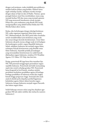 «
dengan soal penipuan, maka tindaklah para pelakunya
melalui hukum pidana yang berlaku. Hukum harus
tegak terhadap mereka, sekalipun mereka menipu
dengan alasan al-Qur’an dan al-Hadits. Namun, aparat
penegak hukum mesti bisa membedakan; mana yang
menjadi korban NII dan mana yang menjadi aparatur
NII yang menyuruh bawahannya untuk menipu.
DSaya kira, para mahasiswa yang ditarik NII untuk
mengumpulkan uang adalah korban belaka dari NII.
Mereka bukan aktor utama.

Kedua, jika berhubungan dengan ideologi keislaman
NII, maka organisasi-organisasi Islam besar seperti
NU, Muhammadiyah, dan MUI perlu bahu-membahu
untuk mendakwahkan jenis keislaman yang cocok
dan sesuai dengan konteks keindonesiaan. Umat Islam
Indonesia tak perlu merasa sebagai anak tiri di hadapan
ibu kandungnya sendiri, negara Republik Indonesia.
Sebab, sekalipun Indonesia tak menjadi negara Islam,
terlampau banyak keistimewaan yang dimiliki umat
Islam Indonesia. Sejumlah produk perundangan
yang menunjukkan keistimewaan itu sudah banyak
dikeluarkan negara Indonesia, misalnya UU Peradilan
Agama, UU Zakat, UU Haji, dan lain-lain.

Ketiga, pemerintah RI juga harus bisa menahan laju
NII. NII potensial menggerogoti persendiaan negara
republik Indonesia. Pemerintah tak boleh memandang
sepele dan remeh terhadap gerakan NII. Pemerintah
harus bergerak ke level bawah, misalnya melalui
perubahan kurikulum pendidikan agama di lembaga-
lembaga pendidikan di Indonesia mulai dari tingkat
bawah hingga perguruan tinggi. Semenjak dini anak-
anak di sekolah perlu diajarkan perihal bagaimana
kedudukan agama (Islam) dalam konteks negara
Indonesia, kenapa Indonesia menjadi negara Pancasila
dan bukan negara Islam.

Itulah beberapa tawaran solusi yang bisa diajukan agar
gerakan NII tak makin melebar dan meluas ke seantero
Indonesia.[]




                                                    — 13 —
 