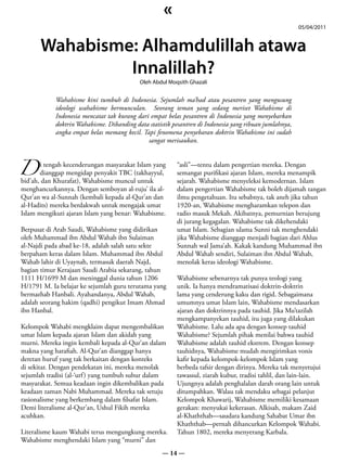 «
                                                                                                        05/04/2011


      Wahabisme: Alhamdulillah atawa
               Innalillah?
                                           Oleh Abdul Moqsith Ghazali


            Wahabisme kini tumbuh di Indonesia. Sejumlah ma’had atau pesantren yang mengusung
            ideologi wahabisme bermunculan. Seorang teman yang sedang meriset Wahabisme di
            Indonesia mencatat tak kurang dari empat belas pesantren di Indonesia yang menyebarkan
            doktrin Wahabisme. Dibanding data statistik pesantren di Indonesia yang ribuan jumlahnya,
            angka empat belas memang kecil. Tapi fenomena penyebaran doktrin Wahabisme ini sudah
                                              sangat merisaukan.



D dianggap mengidap penyakit TBC (takhayyul,
      i tengah kecenderungan masyarakat Islam yang       “asli”—tentu dalam pengertian mereka. Dengan
                                                         semangat purifikasi ajaran Islam, mereka menampik
bid’ah, dan Khurafat), Wahabisme muncul untuk            sejarah. Wahabisme menyeleksi kemodernan. Islam
menghancurkannya. Dengan semboyan al-ruju’ ila al-       dalam pengertian Wahabisme tak boleh dijamah tangan
Qur’an wa al-Sunnah (kembali kepada al-Qur’an dan        ilmu pengetahuan. Itu sebabnya, tak aneh jika tahun
al-Hadits) mereka berdakwah untuk mengajak umat          1920-an, Wahabisme mengharamkan telepon dan
Islam mengikuti ajaran Islam yang benar: Wahabisme.      radio masuk Mekah. Akibatnya, pemurnian berujung
                                                         di jurang kegagalan. Wahabisme tak dikehendaki
Berpusat di Arab Saudi, Wahabisme yang didirikan         umat Islam. Sebagian ulama Sunni tak menghendaki
oleh Muhammad ibn Abdul Wahab ibn Sulaiman               jika Wahabisme dianggap menjadi bagian dari Ahlus
al-Najdi pada abad ke-18, adalah salah satu sekte        Sunnah wal Jama’ah. Kakak kandung Muhammad ibn
berpaham keras dalam Islam. Muhammad ibn Abdul           Abdul Wahab sendiri, Sulaiman ibn Abdul Wahab,
Wahab lahir di Uyaynah, termasuk daerah Najd,            menolak keras ideologi Wahabisme.
bagian timur Kerajaan Saudi Arabia sekarang, tahun
1111 H/1699 M dan meninggal dunia tahun 1206             Wahabisme sebenarnya tak punya teologi yang
H/1791 M. Ia belajar ke sejumlah guru terutama yang      unik. Ia hanya mendramatisasi doktrin-doktrin
bermazhab Hanbali. Ayahandanya, Abdul Wahab,             lama yang cenderung kaku dan rigid. Sebagaimana
adalah seorang hakim (qadhi) pengikut Imam Ahmad         umumnya umat Islam lain, Wahabisme mendasarkan
ibn Hanbal.                                              ajaran dan doktrinnya pada tauhid. Jika Mu’tazilah
                                                         mengkampanyekan tauhid, itu juga yang dilakukan
Kelompok Wahabi mengklaim dapat mengembalikan            Wahabisme. Lalu ada apa dengan konsep tauhid
umat Islam kepada ajaran Islam dan akidah yang           Wahabisme? Sejumlah pihak menilai bahwa tauhid
murni. Mereka ingin kembali kepada al-Qur’an dalam       Wahabisme adalah tauhid ekstrem. Dengan konsep
makna yang harafiah. Al-Qur’an dianggap hanya            tauhidnya, Wahabisme mudah mengirimkan vonis
deretan huruf yang tak berkaitan dengan konteks          kafir kepada kelompok-kelompok Islam yang
di sekitar. Dengan pendekatan ini, mereka menolak        berbeda tafsir dengan dirinya. Mereka tak menyetujui
sejumlah tradisi (al-‘urf ) yang tumbuh subur dalam      tawassul, ziarah kubur, tradisi tahlil, dan lain-lain.
masyarakat. Semua keadaan ingin dikembalikan pada        Ujungnya adalah penghalalan darah orang lain untuk
keadaan zaman Nabi Muhammad. Mereka tak setuju           ditumpahkan. Walau tak mendaku sebagai pelanjut
rasionalisme yang berkembang dalam filsafat Islam.       Kelompok Khawarij, Wahabisme memiliki kesamaan
Demi literalisme al-Qur’an, Ushul Fikih mereka           gerakan: menyukai kekerasan. Alkisah, makam Zaid
acuhkan.                                                 al-Khaththab—saudara kandung Sahabat Umar ibn
                                                         Khaththab—pernah dihancurkan Kelompok Wahabi.
Literalisme kaum Wahabi terus mengungkung mereka.        Tahun 1802, mereka menyerang Karbala.
Wahabisme menghendaki Islam yang “murni” dan
                                                    — 14 —
 