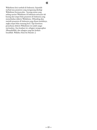«
Wahabisme kini tumbuh di Indonesia. Sejumlah
ma’had atau pesantren yang mengusung ideologi
Wahabisme bermunculan. Seorang teman yang
sedang meriset Wahabisme di Indonesia mencatat tak
kurang dari empat belas pesantren di Indonesia yang
menyebarkan doktrin Wahabisme. Dibanding data
statistik pesantren di Indonesia yang ribuan jumlahnya,
angka empat belas memang kecil. Tapi fenomena
penyebaran doktrin Wahabisme ini sudah sangat
merisaukan. Atas keadaan ini, sebagian mengucapkan
Alhamdulillah, dan sebagian yang lain berkata
Innalillah. Wallahu A’lam bis Shawab. []




                                                    — 15 —
 
