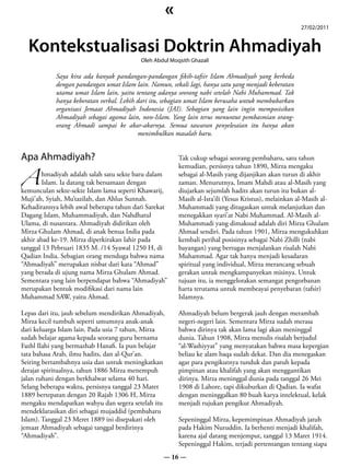 «
                                                                                                       27/02/2011


  Kontekstualisasi Doktrin Ahmadiyah
                                           Oleh Abdul Moqsith Ghazali

            Saya kira ada banyak pandangan-pandangan fikih-tafsir Islam Ahmadiyah yang berbeda
            dengan pandangan umat Islam lain. Namun, sekali lagi, hanya satu yang menjadi keberatan
            utama umat Islam lain, yaitu tentang adanya seorang nabi setelah Nabi Muhammad. Tak
            hanya keberatan verbal. Lebih dari itu, sebagian umat Islam berusaha untuk membubarkan
            organisasi Jemaat Ahmadiyah Indonesia (JAI). Sebagian yang lain ingin memposisikan
            Ahmadiyah sebagai agama lain, non-Islam. Yang lain terus menuntut pembasmian orang-
            orang Ahmadi sampai ke akar-akarnya. Semua tawaran penyelesaian itu hanya akan
                                          menimbulkan masalah baru.




A
Apa Ahmadiyah?                                           Tak cukup sebagai seorang pembaharu, satu tahun
                                                         kemudian, persisnya tahun 1890, Mirza mengaku
        hmadiyah adalah salah satu sekte baru dalam      sebagai al-Masih yang dijanjikan akan turun di akhir
        Islam. Ia datang tak bersamaan dengan            zaman. Menurutnya, Imam Mahdi atau al-Masih yang
kemunculan sekte-sekte Islam lama seperti Khawarij,      diujarkan sejumlah hadits akan turun itu bukan al-
Muji’ah, Syiah, Mu’tazilah, dan Ahlus Sunnah.            Masih al-Isra’ili (Yesus Kristus), melainkan al-Masih al-
Kehadirannya lebih awal beberapa tahun dari Sarekat      Muhammadi yang ditugaskan untuk melanjutkan dan
Dagang Islam, Muhammadiyah, dan Nahdhatul                menegakkan syari’at Nabi Muhammad. Al-Masih al-
Ulama, di nusantara. Ahmadiyah didirikan oleh            Muhammadi yang dimaksud adalah diri Mirza Ghulam
Mirza Ghulam Ahmad, di anak benua India pada             Ahmad sendiri. Pada tahun 1901, Mirza mengukuhkan
akhir abad ke-19. Mirza diperkirakan lahir pada          kembali perihal posisinya sebagai Nabi Zhilli (nabi
tanggal 13 Pebruari 1835 M. /14 Syawal 1250 H, di        bayangan) yang bertugas menjalankan risalah Nabi
Qadian India. Sebagian orang menduga bahwa nama          Muhammad. Agar tak hanya menjadi kesadaran
“Ahmadiyah” merupakan nisbat dari kata “Ahmad”           spiritual yang individual, Mirza merancang sebuah
yang berada di ujung nama Mirza Ghulam Ahmad.            gerakan untuk mengkampanyekan misinya. Untuk
Sementara yang lain berpendapat bahwa “Ahmadiyah”        tujuan itu, ia menggelorakan semangat pengorbanan
merupakan bentuk modifikasi dari nama lain               harta terutama untuk membeayai penyebaran (tafsir)
Muhammad SAW, yaitu Ahmad.                               Islamnya.

Lepas dari itu, jauh sebelum mendirikan Ahmadiyah,       Ahmadiyah belum bergerak jauh dengan merambah
Mirza kecil tumbuh seperti umumnya anak-anak             negeri-negeri lain. Sementara Mirza sudah merasa
dari keluarga Islam lain. Pada usia 7 tahun, Mirza       bahwa dirinya tak akan lama lagi akan meninggal
sudah belajar agama kepada seorang guru bernama          dunia. Tahun 1908, Mirza menulis risalah berjudul
Fazhl Ilahi yang bermazhab Hanafi. Ia pun belajar        “al-Washiyyat” yang menyatakan bahwa masa kepergian
tata bahasa Arab, ilmu hadits, dan al-Qur’an.            beliau ke alam baqa sudah dekat. Dan dia menegaskan
Seiring bertambahnya usia dan untuk meningkatkan         agar para pengikutnya tunduk dan patuh kepada
derajat spiritualnya, tahun 1886 Mirza menempuh          pimpinan atau khalifah yang akan menggantikan
jalan ruhani dengan berkhalwat selama 40 hari.           dirinya. Mirza meninggal dunia pada tanggal 26 Mei
Selang beberapa waktu, persisnya tanggal 23 Maret        1908 di Lahore, tapi dikuburkan di Qadian. Ia wafat
1889 bertepatan dengan 20 Rajab 1306 H, Mirza            dengan meninggalkan 80 buah karya intelektual, kelak
mengaku mendapatkan wahyu dan segera setelah itu         menjadi rujukan pengikut Ahmadiyah.
mendeklarasikan diri sebagai mujaddid (pembaharu
Islam). Tanggal 23 Meret 1889 ini disepakati oleh        Sepeninggal Mirza, kepemimpinan Ahmadiyah jatuh
jemaat Ahmadiyah sebagai tanggal berdirinya              pada Hakim Nuruddin. Ia berhenti menjadi khalifah,
“Ahmadiyah”.                                             karena ajal datang menjemput, tanggal 13 Maret 1914.
                                                         Sepeninggal Hakim, terjadi pertentangan tentang siapa
                                                   — 16 —
 