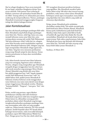 «
Qur’an sebagai diangkatnya Yesus secara jasmaniah          NU mengalami dinamisasi pemikiran keislaman
ke atas langit, melainkan diangkatnya derajat Yesus        yang signifikan. Jika Ahmadiyah meyakini hadits
secara ruhaniah. Fisik-jasmani Yesus terbaring di          bahwa dalam setiap 100 tahun akan muncul seorang
Kashmir, sementara ruh-spiritualnya berada dekat di        pembaharu, maka saatnya ulama-ulama Ahmadiyah
sisi Allah. Tentang tafsirnya ini, kebanyakan para ulama   berhimpun untuk segera menyepakati; mana doktrin
cenderung tak mempersoalkannya. Namun, pandangan           yang diperlukan dan mana doktrin yang sudah tak
Ahmadiyah ini potensial mengguncangkan bangunan            seharusnya dipertahankan.
teologi dan doktrin kalangan kristiani.
                                                           Ketiga, jemaat Ahmadiyah perlu melakukan
Jalan Kontekstualisasi                                     diversifikasi rujukan kitab. Tak melulu merujuk pada
                                                           kitab-kitab karya Mirza Ghulam Ahmad, Ahmadiyah
Saya kira ada banyak pandangan-pandangan fikih-tafsir      kiranya perlu melebarkannya pada kitab-kitab lain.
Islam Ahmadiyah yang berbeda dengan pandangan              Membaca buku-buku seperti ushul fikih al-Syafii,
umat Islam lain. Namun, sekali lagi, hanya satu yang       al-Syathibi dll, juga buku-buku filsafat Ibn Sina dll
menjadi keberatan utama umat Islam lain, yaitu             menyebabkan Ahmadiyah tak berada dalam benteng
tentang adanya seorang nabi setelah Nabi Muhammad.         yang tertutup. Pada waktu yang bersamaan, buku-buku
Tak hanya keberatan verbal. Lebih dari itu, sebagian       Ahmadiyah pun harus siap dimasuki oleh kelompok
umat Islam berusaha untuk membubarkan organisasi           umat Islam lain. Tak boleh ada buku tertutup yang
Jemaat Ahmadiyah Indonesia (JAI). Sebagian yang lain       hanya boleh diakes jemaat Ahmadiyah. []
ingin memposisikan Ahmadiyah sebagai agama lain,
non-Islam. Yang lain terus menuntut pembasmian             Surabaya, 24 Maret 2011
orang-orang Ahmadi sampai ke akar-akarnya. Semua
tawaran penyelesaian itu hanya akan menimbulkan
masalah baru.

Lalu, dalam konteks internal umat Islam Indonesia
yang terus menegang, bagaimana solusi terbaiknya.
Pertama, sebagian orang mengusulkan agar Ahmadiyah
mengalah dengan menggunakan kata lain selain kata
nabi untuk menyebut sang junjungan Mirza Ghulam
Ahmad. Bukankah yang ditolak oleh umat Islam
lain adalah penggunaan kata “nabi” kepada siapapun
setelah Nabi Muhammad. Karena kata “nabi” itu
adalah bahasa Arab, apakah jemaat Ahmadiyah di
Indonesia misalnya berkenan untuk menggunakan
nama Indonesia atau nama-nama daerah sesuai dengan
tempat tinggal jemaat Ahmadiyah tersebut. Misalnya,
“kanjeng khalifah”, “Pangeran”, “tuan guru, “kiai”, dan
lain-lain.

Kedua, setelah yang pertama, segera lakukan
pembaharuan terhadap tafsir-tafsir keislaman
Ahmadiyah yang konon telah lama mengalami stagnasi.
Dalam kaitan itu, dibutuhkan seorang pemikir-
pembaharu dalam tubuh Ahmadiyah yang bertugas
mengkontekstualisasikan pandangan-pandangan lama
atau meremajakan tafsir-tafsir tua yang mungkin
sudah aus. Dalam konteks Indonesia, NU bisa menjadi
pelajaran. Setelah berpuluh tahun NU berada dalam
kubangan konservatisme, maka muncullah kelompok
pembaharu seperti KH Abdurrahman Wahid (Gus
Dur). Dengan peran Gus Dur dan tokoh-tokoh lain,
                                                     — 18 —
 