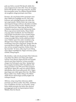 «
pada saya bahwa ceramah Pak Quraish adalah obat
yang mengantarnya ke alam tidur. Tentu tak mengapa.
Karena Pak Quraish, seperti juga setiap kita, tak akan
bisa memuaskan semua. Itu sebabnya Quraish Shihab
tak mengklaim sebagai pemimpin umat Islam.

Keempat, ada yang berkata bahwa pemimpin umat
Islam adalah para muballigh atau da’i. Dari sudut
keilmuan, para muballigh biasanya tak terlalu alim
tapi sangat populer. Mereka bukan tipe orang yang
suka bergumul dengan timbunan teks dalam ortodoksi
Islam, tapi nama mereka masyhur. Wajahnya banyak
memenuhi layar kaca. Siapa yang tak tahu Jefrey
al-Bukhari yang bersuara merdu, Muhammad Arifin
Ilham yang meronta ketika berdoa, Mama Dedeh
yang tegas dalam berdakwah, dan Yusuf Manshur
yang hendak menyelesaikan semua masalah dengan
sedekah. Dengan capaian popularitas itu, sebagian
orang menyangka bahwa mereka adalah pemimpin
umat. Padahal, seperti kita sadari, ketokohan yang
dibangun hanya dengan topangan media laksana
membangun istana pasir yang guyah. Dengan tiba-tiba
seseorang dikenal sebagai tokoh, dan tiba-tiba juga ia
akan merosot menjadi orang biasa. Ketika televisi “tak
lagi menyukai” Aa’ Gym, maka sang Aa’ pun hilang,
segera diganti muballigh lain. Begitu seterusnya, patah-
tumbuh, hilang berganti.

Jika demikian, maka tak ada pemimpin Islam Indonesia
yang diakui dan diikuti umat Islam pada tingkat
nasional. Suara Menteri Agama RI jelas tak mewakili
seluruh umat Islam Indonesia. Ia hanya mewakili
sebagian kecil kelompok umat Islam. Apalagi kalau
kita mengukur ketokohan SDA (Suryadharma Ali)
dengan perolehan suara PPP, partai Islam pimpinan
sang Menteri Agama RI, yang terus melorot bahkan
diprediksikan akan binasa pada pemilu 2014. Begitu
juga dengan para tokoh agama Islam lain. Abu Bakar
Baasyir, Jakfar Umar Thalib, Hidayat Nur Wahid
adalah deretan tokoh dengan jumlah pengikut tak
terlampau banyak.

Akhirnya, setiap orang Islam sebenarnya adalah
pemimpin atas dirinya sendiri. Kata Nabi, “kullukum
ra’in wa kullukum mas’ulun ‘an rai’iyyatihi” (setiap
kalian adalah pemimpin dan kalian akan dimintai
pertanggungan-jawab atas kepemimpinan kalian).
Wallahu A’lam bis Shawab.




                                                     — 20 —
 