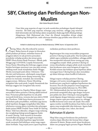«
                                                                                                         16/09/2010


  SBY, Ciketing dan Perlindungan Non-
                 Muslim
                                             Oleh Abdul Moqsith Ghazali


            Umat Islam yang mayoritas di negeri ini perlu memberikan perlindungan kepada kelompok
            minoritas. Tak boleh yang mayoritas memangsa yang minoritas, sehingga yang minoritas
            boleh diintimidasi dan hak-haknya dalam menjalankan ibadat juga boleh dihalang-halangi.
            Sebagaimana Nabi Muhammad dan Umar ibn Khattab menjadikan dirinya sebagai
            pelindung bagi kelompok lain, maka seharusnya demikian juga perilaku umat Islam di sini,
                                                   Indonesia.




C
                  Artikel ini sebelumnya dimuat di Media Indonesia, “OPINI”, Kamis 16 September 2010

      iketing, Bekasi, tiba-tiba terkenal ke seantero       melakukan pembiaran demi pembiaran.
      negeri. Bukan karena di tempat ini ditemukan
pabrik pembuat pil ekstasi, melainkan karena di             Bagaimanapun kita tetap menyerahkan pengusutan
pinggiran Jakarta ini ada peristiwa penusukan-              peristiwa Ciketing ini pada polisi. Dan kewajiban polisi
pemukulan terhadap pendeta dan jemaat gereja                adalah segera melakukan penyelidikan, sehingga publik
HKBP (Huria Kristen Batak Protestan). Alkisah, pada         bisa memperoleh informasi benar tentang apa yang
Minggu pagi (12/9/2010), Luspida Simanjuntak,               sesungguhnya terjadi. Sebab, peristiwa Ciketing ini
Sintua Hasian Sihombing dan beberapa anggota jemaat         rentan dimanfaatkan sebagian pihak untuk menyobek
berjalan beriringan menyusuri ruas-ruas jalan menuju        kain kerukunan antar-umat beragama di negeri ini.
sebidang tanah untuk menjalankan ibadat Minggu.             Ketidak-seriusan dan kelalaian aparat kepolisian dalam
Mereka menempuh jarak sekitar 2 kilometer. Tiba-            menangani kasus Ciketing kiranya akan menyalakan
tiba dari arah berlawanan, sekelompok orang dengan          api dalam beberapa sekam konflik di Indonesia.
mengendarai sepeda motor datang menyerang. Para
preman itu menusuk, memukul, dan menendang                  Sebagai respons terhadap peristiwa Ciketing,
anggota jemaat. Akibatnya, Hasian Sihombing                 kalangan civil society menyelenggarakan sejumlah
mengalami luka tusuk parah, Luspida Simanjuntak dan         konferensi pers yang berisi ungkapan keprihatinan dan
beberapa anggota lain mengalami luka memar.                 kecaman. Para elit dan pimpinan ormas keagamaan
                                                            mengutuk para pelaku kekerasan itu. PGI, KWI,
Menanggapi kasus itu, Kapolres Bekasi dengan cepat          NU, Muhammadiyah dan lain-lain berharap agar
menyatakan bahwa peristiwa Ciketing adalah kriminal         pemerintah mengambil sikap tegas dengan menyeret
biasa. Pernyataan pihak kepolisian itu tak pelak            para pelaku dan aktor Ciketing ke meja pengadilan
memantik kritik keras, terutama dari para aktivis HAM       untuk diganjar dengan hukuman setimpal. Saya bangga
dan Pluralisme. Tidak hanya karena pernyataan itu           dengan respons cepat para tokoh agama itu, sehingga
tak berbasis pada penyelidikan, melainkan juga karena       konflik horisontal antar-umat tak terjadi. Para tokoh
pihak kepolisian dianggap mengabaikan fakta-fakta           agama tersebut memiliki keyakinan kuat bahwa tak ada
sebelumnya tentang adanya intimidasi dan pelarangan         agama yang menghendaki jalan kekerasan. Agama hadir
ibadat jemaat HKBP Pondok Timur Indah di Ciketing           membawa semangat cinta, rukun, dan damai.
Bekasi. Telah lama diketahui, sebagian warga melarang
dan menghalang-halangi penyelenggaraan ibadat               Rahmatan lil alamin
di tanah Ciketing. Tarik-menarik itu kemudian
menimbulkan ketegangan di tengah masyarakat.                Sikap Islam yang pro-kerukunan dan perdamaian
Namun, alih-alih pihak kepolisian sigap bertindak           misalnya dapat diketahui dari konsep Islam sebagai
untuk menjamin hak kebebasan setiap warga negara            rahmatan lil alamin. Betapa untuk tujuan kerukunan,
dalam beribadat. Yang terjadi justeru aparat kepolisian     dalam satu paragrap bagian pertama Piagam Madinah
                                                      — 21 —
 