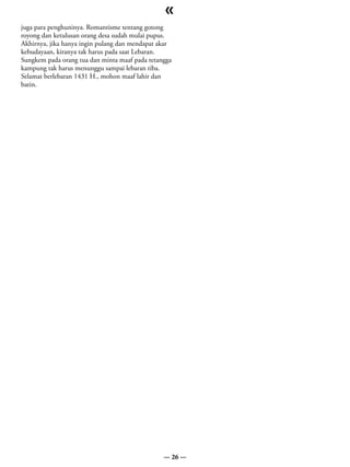 «
juga para penghuninya. Romantisme tentang gotong
royong dan ketulusan orang desa sudah mulai pupus.
Akhirnya, jika hanya ingin pulang dan mendapat akar
kebudayaan, kiranya tak harus pada saat Lebaran.
Sungkem pada orang tua dan minta maaf pada tetangga
kampung tak harus menunggu sampai lebaran tiba.
Selamat berlebaran 1431 H., mohon maaf lahir dan
batin.




                                                — 26 —
 