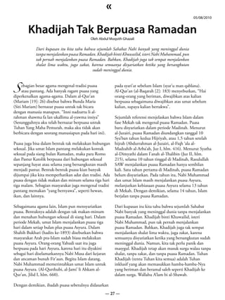 «
                                                                                                     05/08/2010


        Khadijah Tak Berpuasa Ramadan
                                           Oleh Abdul Moqsith Ghazali

            Dari kupasan itu kita tahu bahwa sejumlah Sahabat Nabi banyak yang meninggal dunia
            tanpa menjalankan puasa Ramadan. Khadijah binti Khuwailid, isteri Nabi Muhammad, pun
            tak pernah menjalankan puasa Ramadan. Bahkan, Khadijah juga tak sempat menjalankan
            shalat lima waktu, juga zakat, karena semuanya disyariatkan ketika yang bersangkutan
                                           sudah meninggal dunia.



S atau pantang. Ada banyak ragam puasa yang
    ebagian besar agama mengenal tradisi puasa            pada syari’at sebelum Islam (syar’u man qablana).
                                                          Al-Qur’an (al-Baqarah [2]: 183) menyebutkan, “Hai
diperkenalkan agama-agama. Dalam al-Qur’an                orang-orang yang beriman, diwajibkan atas kalian
(Mariam [19]: 26) disebut bahwa Bunda Maria               berpuasa sebagaimana diwajibkan atas umat sebelum
(Siti Mariam) bernazar puasa untuk tak bicara             kalian, supaya kalian bertakwa”.
dengan manusia manapun. “Inni nadzartu li al-
rahman shawma fa lan ukallima al-yawma insiya”            Sejumlah referensi menjelaskan bahwa Islam dalam
(Sesungguhnya aku telah bernazar berpuasa untuk           fase Mekah tak mengenal puasa Ramadan. Puasa
Tuhan Yang Maha Pemurah, maka aku tidak akan              baru disyariatkan dalam periode Madinah. Menurut
berbicara dengan seorang manusiapun pada hari ini).       al-Juzairi, puasa Ramadan diundangkan tanggal 10
                                                          Sya’ban tahun kedua Hijriyah, atau 1,5 tahun setelah
Puasa juga bisa dalam bentuk tak melakukan hubungan       hijrah (Abdurrahman al-Juzairi, al-Fiqh ‘ala al-
seksual. Jika umat Islam pantang melakukan kontak         Madzahib al-Arba’ah, Juz I, hlm. 416). Menurut Syatha
seksual pada siang bulan Ramadan, maka para Romo          al-Dimyathi dalam I’anah al-Thalibin (Juz II, hlm.
dan Pastur Katolik berpuasa dari hubungan seksual         215), selama 10 tahun tinggal di Madinah, Rasulullah
sepanjang hayat atau selama yang bersangkutan masih       SAW menjalankan puasa Ramadan hanya sembilan
menjadi pastur. Bentuk-bentuk puasa kian banyak           kali. Satu tahun pertama di Madinah, puasa Ramadan
dijumpai jika kita memperhatikan adat dan tradisi. Ada    belum disyariatkan. Pada tahun itu, Nabi Muhammad
puasa dengan tidak makan dan minum selama tiga hari       dan umat Islam masih menjalankan puasa Asyura,
tiga malam. Sebagian masyarakat juga mengenal tradisi     melanjutkan kebiasaan puasa Asyura selama 13 tahun
pantang memakan “yang bernyawa”, seperti hewan,           di Mekah. Dengan demikian, selama 14 tahun, Islam
ikan, dan lainnya.                                        berjalan tanpa puasa Ramadan.

Sebagaimana agama lain, Islam pun mensyariatkan           Dari kupasan itu kita tahu bahwa sejumlah Sahabat
puasa. Bentuknya adalah dengan tak makan-minum            Nabi banyak yang meninggal dunia tanpa menjalankan
dan menahan hubungan seksual di siang hari. Dalam         puasa Ramadan. Khadijah binti Khuwailid, isteri
periode Mekah, umat Islam menjalankan puasa tiga          Nabi Muhammad, pun tak pernah menjalankan
hari dalam setiap bulan plus puasa Asyura. Dalam          puasa Ramadan. Bahkan, Khadijah juga tak sempat
Shahih Bukhari (hadits ke-1893) disebutkan bahwa          menjalankan shalat lima waktu, juga zakat, karena
masyarakat Arab pra-Islam sudah biasa melakukan           semuanya disyariatkan ketika yang bersangkutan sudah
puasa Asyura. Orang-orang Yahudi saat itu juga            meninggal dunia. Namun, kita tak perlu panik dan
berpuasa pada hari Asyura, karena hari itu diyakini       masygul. Khadijah tetap akan masuk surga walau tanpa
sebagai hari diselamatkannya Nabi Musa dari kejaran       shalat, tanpa zakat, dan tanpa puasa Ramadan. Tuhan
dan ancaman bunuh Fir’aun. Begitu Islam datang,           Khadijah (tentu Tuhan kita semua) adalah Tuhan
Nabi Muhammad memerintahkan umat Islam untuk              inklusif yang akan memasukkan hamba-hamba-Nya
puasa Asyura. (Al-Qurthubi, al-Jami’ li Ahkam al-         yang beriman dan beramal saleh seperti Khadijah ke
Qur’an, Jilid I, hlm. 660).                               dalam surga. Wallahu A’lam bi al-Shawab.

Dengan demikian, ibadah puasa sebetulnya didasarkan
                                                   — 27 —
 