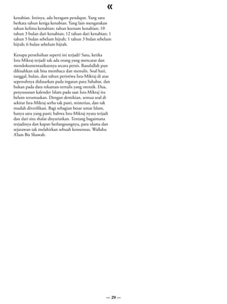 «
kenabian. Intinya, ada beragam pendapat. Yang satu
berkata tahun ketiga kenabian. Yang lain mengatakan
tahun kelima kenabian; tahun keenam kenabian; 10
tahun 3 bulan dari kenabian; 12 tahun dari kenabian; 1
tahun 5 bulan sebelum hijrah; 1 tahun 3 bulan sebelum
hijrah; 6 bulan sebelum hijrah.

Kenapa perselisihan seperti ini terjadi? Satu, ketika
Isra-Mikraj terjadi tak ada orang yang mencatat dan
mendokumentasikannya secara persis. Rasulullah pun
dikisahkan tak bisa membaca dan menulis. Soal hari,
tanggal, bulan, dan tahun peristiwa Isra-Mikraj di atas
sepenuhnya didasarkan pada ingatan para Sahabat, dan
bukan pada data rekaman-tertulis yang otentik. Dua,
penyusunan kalender Islam pada saat Isra-Mikraj itu
belum terumuskan. Dengan demikian, semua soal di
sekitar Isra-Mikraj serba tak pasti, misterius, dan tak
mudah diverifikasi. Bagi sebagian besar umat Islam,
hanya satu yang pasti; bahwa Isra-Mikraj nyata terjadi
dan dari situ shalat disyariatkan. Tentang bagaimana
terjadinya dan kapan berlangsungnya, para ulama dan
sejarawan tak melahirkan sebuah konsensus. Wallahu
A’lam Bis Shawab.




                                                    — 29 —
 