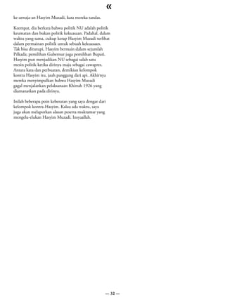 «
ke-aswaja-an Hasyim Muzadi, kata mereka tandas.

Keempat, dia berkata bahwa politik NU adalah politik
keumatan dan bukan politik kekuasaan. Padahal, dalam
waktu yang sama, cukup kerap Hasyim Muzadi terlibat
dalam permainan politik untuk sebuah kekuasaan.
Tak bisa ditutupi, Hasyim bermain dalam sejumlah
Pilkada; pemilihan Gubernur juga pemilihan Bupati.
Hasyim pun menjadikan NU sebagai salah satu
mesin politik ketika dirinya maju sebagai cawapres.
Antara kata dan perbuatan, demikian kelompok
kontra Hasyim itu, jauh panggang dari api. Akhirnya
mereka menyimpulkan bahwa Hasyim Muzadi
gagal menjalankan pelaksanaan Khittah 1926 yang
diamanatkan pada dirinya.

Inilah beberapa poin keberatan yang saya dengar dari
kelompok kontra-Hasyim. Kalau ada waktu, saya
juga akan melaporkan alasan peserta muktamar yang
mengelu-elukan Hasyim Muzadi. Insyaallah.




                                                   — 32 —
 