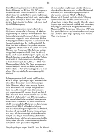 «
Imam Malik sebagaimana riwayat al-Suhaili (Ibn            tak mendasarkan penghitungan kalender Islam pada
Katsir, al-Bidayah, Juz III, hlm. 220, 247). Argumen      tahun kelahiran, kematian, dan kenabian Muhammad
kelompok terakhir kalau disederhanakan kira-kira          melainkan pada momen hijrah yang menyertakan
adalah: kalau kita sepakat bahwa acuan penghitungan       seluruh umat Islam dari Mekah ke Madinah.
tahun Islam adalah peristiwa hijrah, maka mestinya kita   Momen hijrah diambil, tapi bulan hijrah Nabi yang
juga sepakat menetapkan Rabiul Awal sebagai bulan         diperkirakan Rabiul Awal tak otomatis dijadikan
pertama dalam kalender itu. Sebab, pada bulan itulah      sebagai bulan pertama dalam kalender Islam. Ini terang
hijrah Nabi berlangsung.                                  berguna, agar umat Islam tak terjebak pada kultus yang
                                                          berujung pada penuhanan dan penyembahan tubuh
Namun, beberapa sumber menyebutkan bahwa                  Muhammad SAW. Tubuh-jasad Muhammad SAW yang
hijrah umat Islam sendiri berlangsung tak sekaligus;      fana boleh dikuburkan, tapi roh ajaran kemanusiaannya
bergelombang dan bertahap. Beberapa Sahabat Nabi          saya kira harus tetap “baqa” sepanjang masa. Wallahu
bahkan ada yang sudah berangkat beberapa minggu           A’lam bi al-Shawab. []
bahkan satu hingga dua bulan sebelumnya. Sahabat
Nabi yang pertama kali sampai ke Madinah adalah Abu
Salmah ibn Abdul Asad ibn Hilal ibn Abdullah ibn
Umar dari Bani Makhzum. Riwayat lain menyebut,
yang pertama adalah Mush`ab ibn Umair, Ibnu Umi
Maktum, baru Ammar dan Bilal. Beberapa hari dan
minggu berikutnya disusul oleh Umar ibn Khattab
beserta sanak saudara dan keluarganya seperti Zaid ibn
Khattab. Selanjutnya, yang berhijrah adalah Thalhah
ibn Ubaidillah, Shuhaib ibn Sinan. (Ibn Hisyam,
al-Sirah al-Nabawiyah, Juz II, hlm. 341-349). Nabi
Muhammad dan Sahabat Abu Bakar termasuk yang
terakhir berhijrah. Setelah melakukan perjalanan
berliku selama 15 hari termasuk tinggal di Gua Tsaur
selama 3 hari, mereka berdua akhirnya sampai di
Madinah.

Perbedaan pendapat boleh terjadi, tapi Umar ibn
Khattab sebagai kepala negara segera memveto bahwa
tahun Islam dimulai dari momen hijrah dengan
bulan Muharram sebagai bulan pertama. Kenapa
bulan Muharram? Salah satunya, mungkin karena
bulan itu adalah termasuk bulan diharamkannya
peperangan (anna Allah harrama al-qatla wa al-qital
fiha). Itu adalah bulan perdamaian nan suci. (Al-Razi,
Mafatih al-Ghaib, Juz XV, hlm. 233). Kemungkinan
lain, karena bulan Muharram adalah bulan pertama
kalinya umat Islam hijrah. Tak ada alasan memadai
dibalik penetapan bulan Muharram ini. Lalu, kenapa
momen hijrah? Hijrah adalah kelir tebal yang
menandai babak baru perjuangan Islam. Di Madinah,
kebajikan tak lagi menjadi dongeng pengantar tidur
atau hanya ada dalam mitologi. Madinah kemudian
menjadi kota dengan peradaban maju; hukum bisa
dijalankan dengan adil, kesejahteraan masyarakat bisa
ditingkatkan, nilai-nilai kemanusiaan sebagai sumbu
ajaran Islam secara gradual bisa ditegakkan.

Tampaknya dengan sengaja Khalifah Umar ibn Khattab
                                                    — 36 —
 