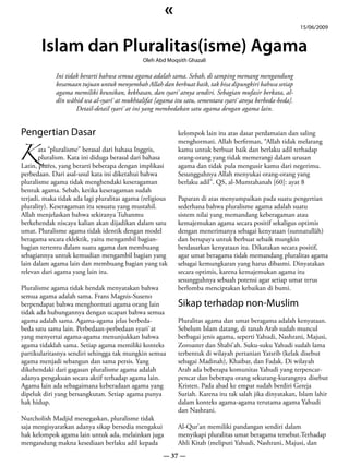 «
                                                                                                          15/06/2009


       Islam dan Pluralitas(isme) Agama
                                              Oleh Abd Moqsith Ghazali

             Ini tidak berarti bahwa semua agama adalah sama. Sebab, di samping memang mengandung
             kesamaan tujuan untuk menyembah Allah dan berbuat baik, tak bisa dipungkiri bahwa setiap
             agama memiliki keunikan, kekhasan, dan syari`atnya sendiri. Sebagian mufasir berkata, al-
             dîn wâhid wa al-syarî`at mukhtalifat [agama itu satu, sementara syari`atnya berbeda-beda].
                     Detail-detail syari`at ini yang membedakan satu agama dengan agama lain.




K pluralism. Kata ini diduga berasal dari bahasa
Pengertian Dasar                                           kelompok lain itu atas dasar perdamaian dan saling
                                                           menghormati. Allah berfirman, “Allah tidak melarang
      ata “pluralisme” berasal dari bahasa Inggris,        kamu untuk berbuat baik dan berlaku adil terhadap
                                                           orang-orang yang tidak memerangi dalam urusan
Latin, plures, yang berarti beberapa dengan implikasi      agama dan tidak pula mengusir kamu dari negerimu.
perbedaan. Dari asal-usul kata ini diketahui bahwa         Sesungguhnya Allah menyukai orang-orang yang
pluralisme agama tidak menghendaki keseragaman             berlaku adil”. QS, al-Mumtahanah [60]: ayat 8
bentuk agama. Sebab, ketika keseragaman sudah
terjadi, maka tidak ada lagi pluralitas agama (religious   Paparan di atas menyampaikan pada suatu pengertian
plurality). Keseragaman itu sesuatu yang mustahil.         sederhana bahwa pluralisme agama adalah suatu
Allah menjelaskan bahwa sekiranya Tuhanmu                  sistem nilai yang memandang keberagaman atau
berkehendak niscaya kalian akan dijadikan dalam satu       kemajemukan agama secara positif sekaligus optimis
umat. Pluralisme agama tidak identik dengan model          dengan menerimanya sebagai kenyataan (sunnatullâh)
beragama secara eklektik, yaitu mengambil bagian-          dan berupaya untuk berbuat sebaik mungkin
bagian tertentu dalam suatu agama dan membuang             berdasarkan kenyataan itu. Dikatakan secara positif,
sebagiannya untuk kemudian mengambil bagian yang           agar umat beragama tidak memandang pluralitas agama
lain dalam agama lain dan membuang bagian yang tak         sebagai kemungkaran yang harus dibasmi. Dinyatakan
relevan dari agama yang lain itu.                          secara optimis, karena kemajemukan agama itu
                                                           sesungguhnya sebuah potensi agar setiap umat terus
Pluralisme agama tidak hendak menyatakan bahwa             berlomba menciptakan kebaikan di bumi.
semua agama adalah sama. Frans Magnis-Suseno
berpendapat bahwa menghormati agama orang lain             Sikap terhadap non-Muslim
tidak ada hubungannya dengan ucapan bahwa semua
agama adalah sama. Agama-agama jelas berbeda-              Pluralitas agama dan umat beragama adalah kenyataan.
beda satu sama lain. Perbedaan-perbedaan syari`at          Sebelum Islam datang, di tanah Arab sudah muncul
yang menyertai agama-agama menunjukkan bahwa               berbagai jenis agama, seperti Yahudi, Nashrani, Majusi,
agama tidaklah sama. Setiap agama memiliki konteks         Zoroaster dan Shabi’ah. Suku-suku Yahudi sudah lama
partikularitasnya sendiri sehingga tak mungkin semua       terbentuk di wilayah pertanian Yatsrib (kelak disebut
agama menjadi sebangun dan sama persis. Yang               sebagai Madinah), Khaibar, dan Fadak. Di wilayah
dikehendaki dari gagasan pluralisme agama adalah           Arab ada beberapa komunitas Yahudi yang terpencar-
adanya pengakuan secara aktif terhadap agama lain.         pencar dan beberapa orang sekurang-kurangnya disebut
Agama lain ada sebagaimana keberadaan agama yang           Kristen. Pada abad ke empat sudah berdiri Gereja
dipeluk diri yang bersangkutan. Setiap agama punya         Suriah. Karena itu tak salah jika dinyatakan, Islam lahir
hak hidup.                                                 dalam konteks agama-agama terutama agama Yahudi
                                                           dan Nashrani.
Nurcholish Madjid menegaskan, pluralisme tidak
saja mengisyaratkan adanya sikap bersedia mengakui         Al-Qur’an memiliki pandangan sendiri dalam
hak kelompok agama lain untuk ada, melainkan juga          menyikapi pluralitas umat beragama tersebut.Terhadap
mengandung makna kesediaan berlaku adil kepada             Ahli Kitab (meliputi Yahudi, Nashrani, Majusi, dan
                                                      — 37 —
 