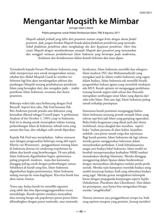 10/07/2011


          Mengantar Moqsith ke Mimbar
                                               Jaringan Islam Liberal
                         Pidato pengantar untuk Pidato Pembaruan Islam, TIM, 8 Agustus 2011

            Moqsith adalah pribadi yang lahir dari pesantren namun sangat kritis dengan dunia feodal
            pesantren. Jadi, jangan biarkan Moqsith berada dalam feodalisme pemikirian yang menindas.
            Sebab feodalisme pemikiran akan menghalangi dia dari kejujuran pemikiran. Mari kita
            cintai Moqsith dengan membiarkannya menjadi Moqsith dari pesantren yang menemukan
            dan menggali rumusan pembaharuan Islam Indonesia yang bertumpu pada modernitas,
                       keislaman dan keindonesiaan dalam konteks kekinian dan masa depan.


Terimakasih kepada Forum Pluralisme Indonesia yang         kerakyatan. Islam Indonesia memiliki dua sokoguru
telah mempercayai saya untuk mengantarkan teman,           Islam moderat (NU dan Muhammadiyah) yang
sahabat kita Abdul Moqsith Gazali ke mimbar ini.           mengakar jauh ke dalam tradisi Indonesia yang ragam
Sebentar lagi kita akan mendengarkan pikiran dan           dalam budaya. Islam Indonesia tak memiliki hirarki
pandangan Moqsith tentang pembaharuan pemikiran            pengambilan hukum agama yang monolitik meskipun
Islam yang berangkat dari, dan mengakar pada - tradisi     ada MUI. Kutub optimis ini menganggap perdebatan
pemikiran Islam Indonesia, terutama dari dunia             tentang bentuk negara telah selesai dan Pancasila
pesantren.                                                 merupakan sumbangan umat Islam yang diperas dari
                                                           nilai-nilai Islam. Dan satu lagi, Islam Indonesia paling
Beberapa waktu lalu saya berbincang dengan Fred            ramah terhadap perempuan.
Bunnell. Seperti kita tahu, Pak Fred bersama Pak
Ben Anderson pernah penulis satu dokumen yang              Sementara kutub pesimistis menganggap bahwa
kemudian dikenal sebagai Cornell paper “a preliminary      Islam Indonesia memang pernah menjadi Islam yang
Analysis of the October 1, 1965; coup in Indonesia.        toleran tapi kini jadi Islam yang gampang ngamukan.
Kali ini ia datang untuk menyiapkan tulisan tentang        Buku-buku keagamaan yang dijual jauh dari dunia
perkembangan Islam di Indonesia; sebuah tema yang          intelektual, isinya dangkal dan murahan, seperti
umum dan luas, dan sekaligus sulit untuk dipetakan.        buku “malam pertama di alam kubur, keajaiban
                                                           sedekah, cara pintar masuk sorga dan sejenisnya.
Kepada Pak Fred saya menjelaskan, bahwa menurut            Bagi kutub pesimis, Islam Indonesia tak lagi toleran,
saya (dengan pengecualian beberapa orang ahli seperi       mereka gemar menggunakan kekerasan dalam
Martin van Bruinessen), penggambaran tentang Islam         menyelesaikan perbedaan. Corak kebudayaannya
di Indonesia dewasa ini cenderung terpolarisasi ke         sangat anti budaya lokal Indonesia. Islam model ini
dalam dua kutub yang berseberangan. Di satu pihak,         kembali mempertanyakan keabsahan NKRI sembari
Islam Indonesia digambarkan begitu opitimisnya:            memaksakan ideologi Islamisme. Mereka dianggap
paling progresif, moderen, maju dan karenanya              menggunting dalam lipatan dalam berdemokrasi
dianggap paling cocok dengan perkembangan zaman.           dengan memasukkan ideologinya melalui perda-perda
Sebaliknya di kutub yang lain, Islam Indonesia             syariah. Mereka rajin kampanye menolak budaya asing
digambarkan begitu pesimistisnya. Islam Indonesia          sambil menyerap budaya Arab yang sebetulnya budaya
sedang menuju ke masa kegelapan. Kira-kira besok lusa      asing juga! Mereka gemar menghakimi kelompok
akan tamat, kiamat.                                        lawan dengan propaganda kampungan seperti Sepilis
                                                           (Sekularisme, Pluralisme dan Liberalisme). Dan dalam
Tentu saja, kedua kutub itu memiliki argumen               isu perempuan, saya hanya bisa mengatakan betapa
yang sahih dan bisa dipertanggungjawabkan secara           mereka “astaghfirullah”.
metodologis. Kutub optimis misalnya menyajikan
data tentang betapa tak populernya partai-partai Islam     Namun menurut saya penggambaran serupa itu, baik
dibandingkan dengan partai nasionalis, atau nasionalis     yang optimis maupun yang pesismis, kurang memberi


                                                     — iii —
 