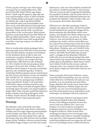 «
Di kala yang lain, hubungan umat Islam dengan             kediamannya, maka umat Islam diijinkan membela diri
umat agama lain itu tegang bahkan keras. Islam            dan melawan. Setelah kurang lebih 13 tahun lamanya
pernah berkonflik dengan Yahudi, juga dengan              Nabi dan umatnya bersabar menghadapi ketidakadilan
Kristen. Sejauh yang bisa dipantau, sikap tegas dan       dan penyiksaan di Mekah, maka baru pada tahun ke 15
keras yang ditunjukkan al-Qur`an lebih merupakan          ketika Nabi sudah berada di Madinah perlawanan dan
reaksi terhadap pelbagai penyerangan orang-orang          pembelaan diri dilakukan. Dalam konteks itulah, ayat-
non-Muslim dan orang-orang Musyrik Mekah.                 ayat perang dan jihad militer diperintahkan.
Islam bukanlah agama yang memerintahkan umat
Islam untuk menyerahkan pipi kiri ketika pipi kanan       Oleh karena itu, jelas bahwa pandangan al-Qur’an
ditampar. Membela diri dan melawan ketidakadilan          terhadap umat agama lain dalam soal ekonomi-politik
dibenarkan. Dalam konteks itulah, ayat jihad dan          bersifat kondisional dan situasional sehingga tak bisa
perang dalam al-Qur`an diturunkan. Jihad melawan          diuniversalisasikan dan diberlakukan dalam semua
keganasan orang-orang Musyrik dan Kafir Mekah tak         keadaan. Ayat demikian bisa disebut sebagai ayat-ayat
dilarang, bahkan diperintahkan. Sebab, orang-orang        fushul (fushûl al-Qur’ân), ayat juz’iyyât, atau fiqh
Musyrik Mekah bukan hanya telah mengintimidasi            al-Qur’an. Ayat-ayat kontekstual seperti itu, dalam
umat Islam, tetapi juga mengusir umat Islam dari          pandangan para mufasir, tak bisa membatalkan ayat-
kediamannya.                                              ayat yang memuat prinsip-prinsip umum ajaran Islam,
                                                          seperti ayat yang menjamin kebebasan beragama dan
Fakta ini membenarkan sebuah pandangan bahwa              berkeyakinan. Tambahan pula, ayat lâ ikrâha fî al-dîn
peperangan pada zaman Nabi dipicu karena persoalan        adalah termasuk lafzh `âm (pernyataan umum) yang
ekonomi-politik daripada soal agama atau keyakinan.       menurut ushul fikih Hanafi adalah tegas dan pasti
Ini bisa dimaklumi karena al-Qur’an sejak awal            (qath`i), sehingga tak bisa dihapuskan (takhshish,
mendorong terwujudnya kebebasan beragama dan              naskh) oleh ayat-ayat kontekstual apalagi hadits ahâd
berkeyakinan. Al-Qur’an tak memaksa seseorang             (seperti hadits yang memerintahkan membunuh orang
memeluk Islam. Allah berfirman (QS, al-Baqarah            pindah agama) yang dalâlahnya adalah zhanni (relatif ).
[2]: 256), lâ ikrâha fî al-dîn (tak ada paksaan dalam     Ayat lâ ikrâha fî al-dîn bersifat universal, melintasi
soal agama). Di ayat lain (QS, al-Kafirun [106]: 6)       ruang dan waktu. Ayat yang berisi nilai-nilai umum
disebutkan, lakum dinukum wa liya dini [untukmulah        ajaran disebut sebagai ayat ushûl (ushûl al-Qur’ân) atau
agamamu, dan untukkulah agamaku]. Al-Qur’an               ayat kulliyât.
memberikan kebebasan kepada manusia untuk beriman
dan kafir [Faman syâ’a falyu’min waman syâ’a falyakfur]   Dalam masyarakat plural seperti Indonesia, saatnya
(QS, al-Kahfi [18]: 29). Al-Qur’an melarang umat          umat Islam lebih memperhatikan ayat-ayat universal,
Islam untuk mencerca patung-patung sesembahan             setelah sekian lama memfokuskan diri pada ayat-ayat
orang-orang Musyrik. Al-Qur’an tak memberikan             partikular. Ayat-ayat partikular pun kerap dibaca
sanksi hukum apapun terhadap orang Islam yang             dengan dilepaskan dari konteks umum yang melatar-
murtad. Seakan al-Qur’an hendak menegaskan bahwa          belakangi kehadirannya. Berbeda dengan ayat-ayat
soal pindah agama merupakan soal yang bersangkutan        partikular, ayat-ayat universal mengandung pesan-
dengan Allah. Tuhan yang akan memberikan keputusan        pesan dan prinsip-prinsip umum yang berguna untuk
hukum terhadap orang yang pindah agama, kelak             membangun tata kehidupan Indonesia yang damai.
di akhirat. Sejarah mencatat, Rasulullah tak pernah
menghukum bunuh orang yang pindah agama.                  Untuk membangun Indonesia yang damai tersebut,
                                                          maka beberapa langkah berikut perlu dilakukan.
Penutup                                                   Pertama, harus dibangun pengertian bersama dan
                                                          mencari titik temu (kalimat sawa`) antar umat
Bisa dikatakan, relasi sosial-politik umat Islam          beragama. Ini untuk membantu meringankan
dengan umat agama lain sangat dinamis. Sikap Islam        ketegangan yang kerap mewarnai kehidupan umat
terhadap umat lain sangat tergantung pada penyikapan      beragama di Indonesia. Dalam konteks Islam,
mereka terhadap umat Islam. Jika umat non-Islam           membangun kerukunan antar-umat beragama jelas
memperlakukan umat Islam dengan baik, maka tak            membutuhkan tafsir al-Qur’an yang lebih menghargai
ada larangan bagi umat Islam berteman dan bersahabat      umat agama lain. Tafsir keagamaan eksklusif yang
dengan mereka. Sebaliknya, sekiranya mereka bersikap      cenderung mendiskriminasi umat agama lain tak cocok
keras bahkan hingga mengusir umat Islam dari tempat       buat cita-cita kehidupan damai, terlebih di Indonesia.
                                                    — 41 —
 