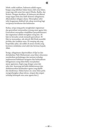 «
Sebab, sudah maklum, Indonesia adalah negara
bangsa yang didirikan bukan hanya oleh umat Islam,
tetapi juga oleh umat lain seperti Hindu, Budha, dan
Kristen. Dengan demikian, di Indonesia tak dikenal
warga negara kelas dua (kafir dzimmi) sebagaimana
dikemukakan sebagian ulama. Menerapkan tafsir-
tafsir keagamaan eksklusif tak cukup menolong bagi
terciptanya kerukunan dan kedamaian

Kedua, setiap orang perlu menghindari stigmatisasi
dan generalisasi menyesatkan tentang umat agama lain.
Generalisasi merupakan simplifikasi (penyederhanaan)
dan stigmatisasi adalah merugikan orang lain. Al-
Qur’an berusaha untuk menjauhi generalisasi. Al-
Qur’an menyatakan, tak seluruh Ahli Kitab memiliki
perilaku dan tindakan sama. Di samping ada yang
berperilaku jahat, tak sedikit di antara mereka yang
konsisten melakukan amal saleh dan beriman kepada
Allah.

Ketiga, sebagaimana diperintahkan al-Qur’an dan
diteladankan Nabi Muhammad, umat Islam seharusnya
memberikan perlindungan dan jaminan terhadap
implementasi kebebasan beragama dan berkeyakinan.
Sebagaimana orang Islam bebas menjalankan
ajaran agamanya, begitu juga dengan umat dan
sekte lain. Seseorang tak boleh didiskriminasi dan
diekskomunikasi berdasarkan agama yang dipilih
dan diyakininya. Dalam kaitan ini, umat Islam perlu
mengembangkan sikap toleran, simpati dan empati
terhadap kelompok atau umat agama lain.[]




                                                   — 42 —
 