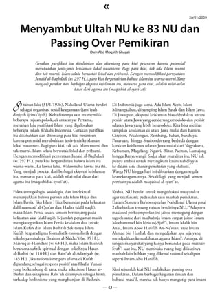 «
                                                                                                           26/01/2009


    Menyambut Ultah NU ke 83 NU dan
        Passing Over Pemikiran
                                              Oleh Abd Moqsith Ghazali


             Gerakan purifikasi itu dikeluhkan dan ditentang para kiai pesantren karena potensial
             merubuhkan jenis-jenis keislaman lokal nusantara. Bagi para kiai, tak ada Islam murni
             dan tak murni. Islam selalu berwatak lokal dan pribumi. Dengan memodifikasi pernyataan
             Junaid al-Baghdadi (w. 297 H.), para kiai berpendirian bahwa Islam itu warna-warni.Yang
             menjadi perekat dari berbagai ekspresi keislaman itu, menurut para kiai, adalah nilai-nilai
                                    dasar dari agama itu (maqashid al-syari`at).



8 sebagai organisasi sosial keagamaan (jam`iyah
    3 tahun lalu (31/1/1926), Nahdlatul Ulama berdiri      Di Indonesia juga sama. Ada Islam Aceh, Islam
                                                           Minangkabau, di samping Islam Sasak dan Islam Jawa.
diniyah ijtima`iyah). Kehadirannya saat itu memiliki       Di Jawa pun, ekspresi keislaman bisa dibedakan antara
beberapa tujuan pokok, di antaranya: Pertama,              pesisir utara Jawa yang cenderung ortodoks dan pesisir
menahan laju purifikasi Islam yang digelorakan             selatan Jawa yang lebih heterodoks. Kita bisa melihat
beberapa tokoh Wahabi Indonesia. Gerakan purifikasi        tampilan keislaman di utara Jawa mulai dari Banten,
itu dikeluhkan dan ditentang para kiai pesantren           Cirebon, Pekalongan, Rembang, Tuban, Surabaya,
karena potensial merubuhkan jenis-jenis keislaman          Pasuruan, hingga Situbondo yang berbeda dengan
lokal nusantara. Bagi para kiai, tak ada Islam murni dan   karakter keislaman selatan Jawa mulai dari Yogyakarta,
tak murni. Islam selalu berwatak lokal dan pribumi.        Kebumen, Magelang, Ngawi, Blitar, Pacitan, Lumajang
Dengan memodifikasi pernyataan Junaid al-Baghdadi          hingga Banyuwangi. Sadar akan pluralitas itu, NU tak
(w. 297 H.), para kiai berpendirian bahwa Islam itu        punya ambisi untuk merangkum kaum nahdliyyin
warna-warni. La lawna lahu. Walawnuhu lawna ina’ihi.       ke dalam satu cluster pemikiran yang ekslusif.
Yang menjadi perekat dari berbagai ekspresi keislaman      Warga NU hingga hari ini dibiarkan dengan segala
itu, menurut para kiai, adalah nilai-nilai dasar dari      keanekaragamannya. Sekali lagi, yang menjadi semen
agama itu (maqashid al-syari`at).                          perekatnya adalah maqashid al-syari`at.

Fakta antropologis, sosiologis, dan intelektual            Kedua, NU berdiri untuk mengedukasi masyarakat
menunjukkan bahwa pernah ada Islam Hijaz dan               agar tak fanatik pada salah satu mazhab pemikiran.
Islam Persia. Jika Islam Hijaz bersandar pada kekuatan     Dalam Statuten Perkoempoelan Nahdlatul Ulama pasal
dalil normatif al-Qur’an dan Hadits (dalil naqli),         2 disebutkan tentang tujuan berdirinya NU, “Adapoen
maka Islam Persia secara umum bertunjang pada              maksoed perkoempoelan ini jaitoe memegang dengan
kekuatan akal (dalil aqli). Sejumlah pengamat masih        tegoeh satoe dari mazhabnja imam empat jaitoe Imam
mengkategorikan Islam Persia ke dalam dua corak;           Moehammad bin Idris asj-Sjafi’i, Imam Malik bin
Islam Kufah dan Islam Bashrah Sekiranya Islam              Anas, Imam Aboe Hanifah An-Ne’man, atoe Imam
Kufah berparadigma formalistik-rasionalistik dengan        Ahmad bin Hanbal, dan mengedjakan apa saja yang
tokohnya misalnya Ibrahim al-Nakha`i (w. 95 H.),           mendjadikan kemaslahatan agama Islam”. Artinya, di
Masruq al-Hamdani (w. 63 H.), maka Islam Bashrah           tengah masyarakat yang hanya bersandar pada mazhab
beraroma sufitik-spiritual dengan tokohnya Hasan           Syafi’i saat itu, NU membuka ruang bagi diikutinya
al-Bashri (w. 110 H.) dan Rabi`ah al-Adawiyah (w.          mazhab lain bahkan yang dikenal rasional sekalipun
185 H.). Jika rasionalisme para ulama di Kufah             seperti Imam Abu Hanifah.
dipandang sebagai respons positif atas filsafat Yunani
yang berkembang di sana, maka asketisme Hasan al-          Kini sejumlah kiai NU melakukan passing over
Bashri dan eskapisme Rabi`ah ditempuh sebagai kritik       pemikiran. Dalam berbagai kegiatan ilmiah dan
terhadap hedonisme yang menghunjam di Bashrah.             bahtsul masa’il, mereka tak hanya mengutip para imam
                                                      — 43 —
 