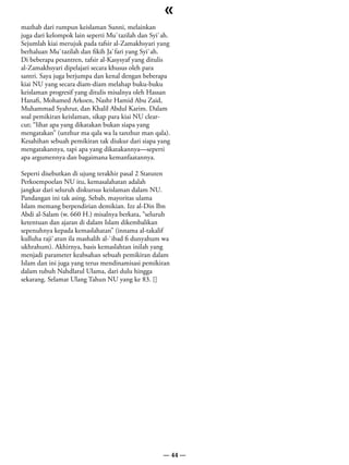 «
mazhab dari rumpun keislaman Sunni, melainkan
juga dari kelompok lain seperti Mu`tazilah dan Syi`ah.
Sejumlah kiai merujuk pada tafsir al-Zamakhsyari yang
berhaluan Mu`tazilah dan fikih Ja`fari yang Syi`ah.
Di beberapa pesantren, tafsir al-Kasysyaf yang ditulis
al-Zamakhsyari dipelajari secara khusus oleh para
santri. Saya juga berjumpa dan kenal dengan beberapa
kiai NU yang secara diam-diam melahap buku-buku
keislaman progresif yang ditulis misalnya oleh Hassan
Hanafi, Mohamed Arkoen, Nashr Hamid Abu Zaid,
Muhammad Syahrur, dan Khalil Abdul Karim. Dalam
soal pemikiran keislaman, sikap para kiai NU clear-
cut; “lihat apa yang dikatakan bukan siapa yang
mengatakan” (unzhur ma qala wa la tanzhur man qala).
Kesahihan sebuah pemikiran tak diukur dari siapa yang
mengatakannya, tapi apa yang dikatakannya—seperti
apa argumennya dan bagaimana kemanfaatannya.

Seperti disebutkan di ujung terakhir pasal 2 Statuten
Perkoempoelan NU itu, kemasalahatan adalah
jangkar dari seluruh diskursus keislaman dalam NU.
Pandangan ini tak asing. Sebab, mayoritas ulama
Islam memang berpendirian demikian. Izz al-Din Ibn
Abdi al-Salam (w. 660 H.) misalnya berkata, “seluruh
ketentuan dan ajaran di dalam Islam dikembalikan
sepenuhnya kepada kemaslahatan” (innama al-takalif
kulluha raji`atun ila mashalih al-`ibad fi dunyahum wa
ukhrahum). Akhirnya, basis kemaslahtan inilah yang
menjadi parameter keabsahan sebuah pemikiran dalam
Islam dan ini juga yang terus mendinamisasi pemikiran
dalam tubuh Nahdlatul Ulama, dari dulu hingga
sekarang. Selamat Ulang Tahun NU yang ke 83. []




                                                   — 44 —
 