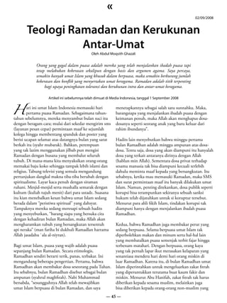 «
                                                                                                        02/09/2008


       Teologi Ramadan dan Kerukunan
                 Antar-Umat
                                             Oleh Abdul Moqsith Ghazali


            Orang yang gagal dalam puasa adalah mereka yang telah menjalankan ibadah puasa tapi
            tetap melakukan kekerasan sekalipun dengan basis dan argumen agama. Saya percaya,
            semakin banyak umat Islam yang khusuk dalam berpuasa, maka semakin berkurang jumlah
            kekerasan dan konflik yang menyertakan umat beragama. Ramadan adalah titik terpenting
                 bagi upaya peningkatan toleransi dan kerukunan intra dan antar-umat beragama.




H pertama puasa Ramadan. Sebagaimana tahun-
                   Artikel ini sebelumnya telah dimuat di Media Indonesia, tanggal 1 September 2008

      ari ini umat Islam Indonesia memasuki hari            menetapkannya sebagai salah satu sunnahku. Maka,
                                                            barangsiapa yang menjalankan ibadah puasa dengan
tahun sebelumnya, mereka menyambut bulan suci itu           keimanan penuh, maka Allah akan menghapus dosa-
dengan beragam cara; mulai dari sekedar mengirim sms        dosanya seperti seorang anak yang baru keluar dari
(layanan pesan cepat) permintaan maaf ke sejumlah           rahim ibundanya”.
kolega hingga membentang spanduk dan poster yang
berisi ucapan selamat atas datangnya bulan yang sarat       Hadits lain menyebutkan bahwa minggu pertama
berkah itu (syahr mubarak). Bahkan, perempuan               bulan Ramadhan adalah minggu ampunan atas dosa-
yang tak lazim menggunakan jilbab pun mengisi               dosa. Tentu saja, dosa yang akan diampuni itu hanyalah
Ramadan dengan busana yang membalut seluruh                 dosa yang terkait antaranya dirinya dengan Allah
tubuh. Di mana-mana kita menyaksikan orang-orang            (hablun min Allah). Sementara dosa privat terhadap
memakai baju koko sehingga tampak lebih islami dan          sesama manusia tak bisa diampuni kecuali terlebih
religius. Tabung televisi yang semula mengandung            dahulu meminta maaf kepada yang bersangkutan. Itu
pertunjukan dangkal makna tiba-tiba berubah dengan          sebabnya, ketika mau memasuki Ramadan, maka SMS
spiritualisme. Layar kaca penuh dengan siraman              dan surat permintaan maaf itu banyak dilakukan umat
ruhani. Mesjid-mesjid serta mushalla semarak dengan         Islam. Namun, penting ditekankan, dosa publik seperti
kultum (kuliah tujuh menit) dari para ustadz. Suasana       korupsi bisa terampunkan sekiranya sebuah sanksi
itu kian menebalkan kesan bahwa umat Islam sedang           hukum telah dijatuhkan untuk si koruptur tersebut.
berada dalam “peristiwa spiritual” yang dahsyat.            Menurut para ahli fikih Islam, tindakan korupsi tak
Tampaknya mereka sedang meresapi sebuah hadits              diampuni hanya dengan menjalankan ibadah puasa
yang menyebutkan, “barang siapa yang bersuka cita           Ramadhan.
dengan kehadiran bulan Ramadan, maka Allah akan
mengharamkan tubuh yang bersangkutan tersentuh              Kedua, bahwa Ramadhan juga membakar perut yang
api neraka” (man fariha bi dukhuli Ramadlan harrama         sedang berpuasa. Selama berpuasa umat Islam tak
Allah jasadahu `ala al-niyran).                             diperbolehkan makan dan minum serta hal-hal lain
                                                            yang membatalkan puasa semenjak terbit fajar hingga
Bagi umat Islam, puasa yang wajib adalah puasa              terbenam matahari. Dengan berpuasa, orang kaya
sepanjang bulan Ramadan. Secara etimologis,                 yang tak pernah lapar ikut merasakan kelaparan yang
Ramadhan sendiri berarti terik, panas, terbakar. Ini        senantiasa mendera hari demi hari orang miskin di
mengandung beberapa pengertian. Pertama, bahwa              luar Ramadhan. Karena itu, di bulan Ramadhan umat
Ramadhan akan membakar dosa seseorang pada Tuhan.           Islam diperintahkan untuk mengeluarkan zakat fitrah
Itu sebabnya, bulan Ramadhan disebut sebagai bulan          yang diperuntukkan terutama buat kaum fakir dan
ampunan (syahrul maghfirah). Nabi Muhammad                  miskin. Menurut Abu Hanifah, zakat fitrah tak harus
bersabda, “sesungguhnya Allah telah mewajibkan              diberikan kepada sesama muslim, melainkan juga
umat Islam berpuasa di bulan Ramadan, dan saya              bisa diberikan kepada orang-orang non-muslim yang
                                                      — 45 —
 