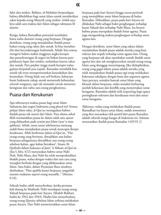 «
fakir dan miskin. Bahkan, al-Mahdawi berpendapat        berpuasa pada hari Asyura hingga turun perintah
bahwa dibolehkan bagi umat Islam untuk memberikan       yang mewajibkan umat Islam berpuasa di bulan
zakat kepada orang Musyrik yang miskin. Inilah saya     Ramadan. Dikisahkan, puasa pada hari Asyura ini
kira salah satu makna dari Islam sebagai rahmatan lil   dilakukan Nabi sebagai bukti penghargaan terhadap
alamin.                                                 kaum Yahudi dan terhadap Nabi Musa. Itu berarti
                                                        bahwa puasa merupakan ibadah lintas agama. Puasa
Ketiga, bahwa Ramadhan potensial membakar               juga mengandung makna penghargaan terhadap umat
hawa nafsu duniawi orang yang berpuasa. Dengan          agama lain.
demikian, orang yang menjalankan ibadah puasa
bukan orang yang rakus dan tamak. Ia bisa menahan       Dengan demikian, umat Islam yang sukses dalam
diri dari kecenderungan hedonistik. Sebab, kita semua   menjalankan ibadah puasa adalah mereka yang kian
mengerti bahwa makin tingginya angka korupsi            toleran dan respek terhadap umat agama lain. Orang
dan penyelewengan di negeri ini bukan karena para       yang berpuasa tak akan membakar rumah ibadah umat
pelakunya lapar dan miskin, melainkan karena rakus      agama lain dan tak menghancurkan mesjid orang-orang
dan tamak. Para pejabat tinggi masih korupsi walau      Islam yang dianggap menyimpang. Jika dieksplisitkan,
gajinya berpuluh juta rupiah. Ramadan mendidik kita     orang yang gagal dalam puasa adalah mereka yang
untuk tak terus memperturunkan keserakahan dan          telah menjalankan ibadah puasa tapi tetap melakukan
ketamakan. Orang bijak nan arif berkata, kekayaan       kekerasan sekalipun dengan basis dan argumen agama.
bumi Indonesia cukup untuk memenuhi kebutuhan           Saya percaya, semakin banyak umat Islam yang
seluruh warganya, tapi tak memadai untuk menuruti       khusuk dalam berpuasa, maka semakin berkurang
keinginan dan nafsu satu orang penghuninya.             jumlah kekerasan dan konflik yang menyertakan umat
                                                        beragama. Ramadan adalah titik terpenting bagi upaya
Puasa dan Kerukunan                                     peningkatan toleransi dan kerukunan intra dan antar-
                                                        umat beragama.
Apa sebenarnya makna puasa bagi umat Islam
Indonesia dan negeri Indonesia yang plural ini? Semua   Akhirnya, walau yang melakukan ibadah puasa
pelajar Islam tahu, al-Qur’an menegaskan bahwa          Ramadhan itu hanya umat Islam, sudah semestinya
ibadah puasa tak murni dari Islam. Para ulama ushul     yang ikut merasakan efek positif dari puasa Ramadan
fikih memasukkan puasa ke dalam salah satu ajaran       adalah seluruh warga bangsa di Indonesia ini. Selamat
yang didasarkan pada syariat pra-Islam (syar`u man      menunaikan ibadah puasa Ramadan 1429 H. []
qablana). Sebab, umat-umat sebelumnya memang
sudah biasa menjalankan puasa untuk mencapai derajat
ketakwaan. Allah berfirman dalam al-Qur’an, “Hai
orang-orang yang beriman, diwajibkan atas kalian
berpuasa sebagaimana diwajibkan atas orang-orang
sebelum kalian, agar kalian bertakwa”. Imam Al-
Quthubi dalam bukunya al-Jami` li Ahkam al-Qur’an
(Juz I, hlm. 672) menyatakan bahwa umat Nabi
Nuh, Nabi Musa, dan Nabi Isa telah mempraktekkan
ibadah puasa, walau dengan waktu dan tata cara yang
mungkin berbeda dengan yang dilaksanakan umat
Islam. Satu bukti, dalam Perjanjian Baru misalnya
disebutkan, “Dan apabila kamu berpuasa, janganlah
muram mukamu seperti orang munafik..” (Matius:
6:16).

Sebuah hadits sahih menyebutkan, ketika pertama
kali datang ke Madinah, Nabi mendapati orang-orang
Yahudi berpuasa pada hari Asyura. (Shahih Bukhari,
hadits ke 3942 dan 3943). Hadits lain menyebutkan,
orang-orang Quraisy sebelum Islam terbiasa melakukan
puasa Asyura. Dan Nabi memerintahkan umat Islam
                                                   — 46 —
 