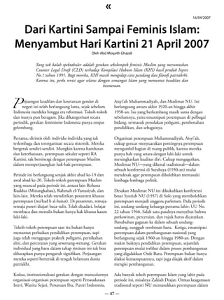 «
                                                                                                      16/04/2007


 Dari Kartini Sampai Feminis Islam:
Menyambut Hari Kartini 21 April 2007
                                               Oleh Abd Moqsith Ghazali


             Yang tak kalah spektakuler adalah gerakan sekelompok feminis Muslim yang merumuskan
             Counter Legal Draft (CLD) terhadap Kompilasi Hukum Islam (KHI) hasil produk Inpres
             No.1 tahun 1991. Bagi mereka, KHI masih mengidap cara pandang dan filosofi patriakrhi.
             Karena itu, perlu revisi agar selaras dengan semangat Islam yang menuntut keadilan dan
                                                      kesetaraan.



P
     erjuangan keadilan dan kesetaraan gender di            Aisyi’ah Muhammadiyah, dan Muslimat NU. Ini
     negeri ini telah berlangsung lama, sejak sebelum       berlangsung antara akhir 1920-an hingga akhir
Indonesia merdeka hingga era reformasi. Tokoh-tokoh         1950-an. Isu yang berkembang masih sama dengan
dan isunya pun beragam. Jika dikategorisasi secara          sebelumnya, yaitu emansipasi perempuan di pelbagai
periodik, gerakan feminisme Indonesia punya empat           bidang, termasuk penolakan poligami, pembenahan
gelombang.                                                  pendidikan, dan sebagainya.

Pertama, dirintis oleh individu-individu yang tak           Organisasi perempuan Muhammadiyah, Aisyi’ah,
terlembaga dan terorganisasi secara sistemik. Mereka        cukup gencar menyuarakan pentingnya perempuan
bergerak sendiri-sendiri. Mungkin karena hambatan           mengambil bagian di ruang publik, karena mereka
dan keterbatasan, perempuan sekuler seperti RA              punya hak yang setara dengan laki-laki untuk
Kartini, tak bersinergi dengan perempuan Muslim             meningkatkan kualitas diri. Cukup mengagetkan,
dalam memperjuangkan hak-hak perempuan.                     Muslimat NU—yang dikenal tradisional—dalam
                                                            sebuah konferensi di Surabaya (1930-an) mulai
Periode ini berlangsung senjak akhir abad ke-19 dan         mendesak agar perempuan dibolehkan memasuki
awal abad ke-20. Tokoh-tokoh perempuan Muslim               lembaga-lembaga politik.
yang muncul pada periode ini, antara lain Rohana
Kuddus (Minangkabau), Rahmah el-Yunusiyah, dan              Desakan Muslimat NU ini dikukuhkan konferensi
lain-lain. Mereka telah mendirikan pesantren khusus         besar Syuriah NU (1957) di Solo yang membolehkan
perempuan (ma’had li al-banat). Di pesantren, remaja-       perempuan menjadi anggora parlemen. Pada periode
remaja puteri diajari baca-tulis. Telah disadari, belajar   ini, undang-undang keluarga pertama lahir: UU No.
membaca dan menulis bukan hanya hak khusus kaum             22 tahun 1946. Salah satu pasalnya menyebut bahwa
laki-laki.                                                  perkawinan, perceraian, dan rujuk harus dicatatkan.
                                                            Penubuhan gagasan ke dalam sebuah undang-
Tokoh-tokoh perempuan saat itu bukan hanya                  undang, sungguh terobosan baru. Ketiga, emansipasi
menuntut perbaikan pendidikan perempuan, tapi               perempuan dalam pembangunan nasional yang
juga telah menggugat praktek poligami, pernikahan           berlangsung sejak 1960-an hingga 1980-an. Dengan
dini, dan perceraian yang sewenang-wenang. Gerakan          makin baiknya pendidikan perempuan, sejumlah
individual yang baru dalam tahap rintisan ini tak bisa      perempuan mulai terlibat dalam proses pembangunan
diharapkan punya pengaruh signifikan. Perjuangan            yang digalakkan Orde Baru. Perempuan bukan hanya
mereka seperti berteriak di tengah belantara dunia          diakui kemampuannya, tapi juga diajak aktif dalam
patriakhi.                                                  mengisi pembangunan.

Kedua, institusionalisasi gerakan dengan munculannya        Ada banyak tokoh perempuan Islam yang lahir pada
organisasi-organisasi perempuan seperti Persaudaraan        periode ini, misalnya Zakiah Drajat. Ormas keagamaan
Isteri, Wanita Sejati, Persatuan Ibu, Puteri Indonesia,     tradisonal seperti NU memasukkan perempuan dalam
                                                       — 47 —
 