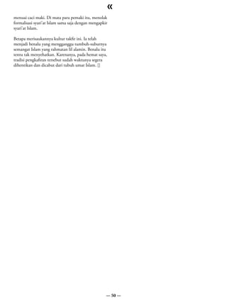 «
menuai caci maki. Di mata para pemaki itu, menolak
formalisasi syari’at Islam sama saja dengan mengapkir
syari’at Islam.

Betapa merisaukannya kultur takfir ini. Ia telah
menjadi benalu yang mengganggu tumbuh-suburnya
semangat Islam yang rahmatan lil alamin. Benalu itu
tentu tak menyehatkan. Karenanya, pada hemat saya,
tradisi pengkafiran tersebut sudah waktunya segera
dihentikan dan dicabut dari tubuh umat Islam. []




                                                    — 50 —
 