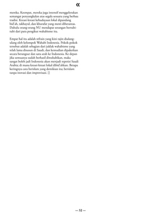 «
mereka. Keempat, mereka juga intensif menggelorakan
semangat penyangkalan atas segala sesuatu yang berbau
tradisi. Kreasi-kreasi kebudayaan lokal dipandang
bid’ah, takhayul, dan khurafat yang mesti diberantas.
Dahulu orang-orang NU mendapat serangan bertubi-
tubi dari para pengikut wahabisme itu.

Empat hal itu adalah refrain yang kini rajin diulang-
ulang oleh kelompok Wahabi Indonesia. Pokok-pokok
tersebut adalah sebagian dari juklak wahabisme yang
telah lama disusun di Saudi, dan kemudian dipaketkan
secara berangsur dan satu arah ke Indonesia. Ke depan
jika semuanya sudah berhasil diwahabikan, maka
sangat boleh jadi Indonesia akan menjadi repetisi Saudi
Arabia; di mana kreasi-kreasi lokal dibid’ahkan. Betapa
keringnya cara berislam yang demikian itu; berislam
tanpa inovasi dan improvisasi. []




                                                    — 52 —
 