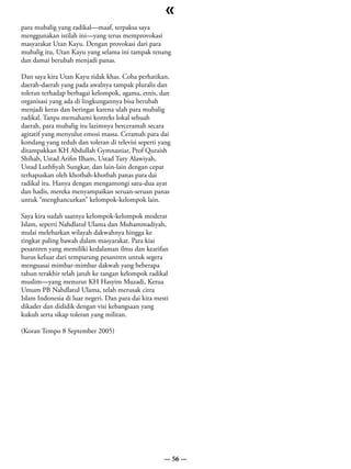 «
para mubalig yang radikal—maaf, terpaksa saya
menggunakan istilah ini—yang terus memprovokasi
masyarakat Utan Kayu. Dengan provokasi dari para
mubalig itu, Utan Kayu yang selama ini tampak tenang
dan damai berubah menjadi panas.

Dan saya kira Utan Kayu tidak khas. Coba perhatikan,
daerah-daerah yang pada awalnya tampak pluralis dan
toleran terhadap berbagai kelompok, agama, etnis, dan
organisasi yang ada di lingkungannya bisa berubah
menjadi keras dan beringas karena ulah para mubalig
radikal. Tanpa memahami konteks lokal sebuah
daerah, para mubalig itu lazimnya berceramah secara
agitatif yang menyulut emosi massa. Ceramah para dai
kondang yang teduh dan toleran di televisi seperti yang
ditampakkan KH Abdullah Gymnastiar, Prof Quraish
Shihab, Ustad Arifin Ilham, Ustad Tuty Alawiyah,
Ustad Luthfiyah Sungkar, dan lain-lain dengan cepat
terhapuskan oleh khotbah-khotbah panas para dai
radikal itu. Hanya dengan mengantongi satu-dua ayat
dan hadis, mereka menyampaikan seruan-seruan panas
untuk “menghancurkan” kelompok-kelompok lain.

Saya kira sudah saatnya kelompok-kelompok moderat
Islam, seperti Nahdlatul Ulama dan Muhammadiyah,
mulai melebarkan wilayah dakwahnya hingga ke
tingkat paling bawah dalam masyarakat. Para kiai
pesantren yang memiliki kedalaman ilmu dan kearifan
harus keluar dari tempurung pesantren untuk segera
menguasai mimbar-mimbar dakwah yang beberapa
tahun terakhir telah jatuh ke tangan kelompok radikal
muslim—yang menurut KH Hasyim Muzadi, Ketua
Umum PB Nahdlatul Ulama, telah merusak citra
Islam Indonesia di luar negeri. Dan para dai kita mesti
dikader dan dididik dengan visi kebangsaan yang
kukuh serta sikap toleran yang militan.

(Koran Tempo 8 September 2005)




                                                     — 56 —
 