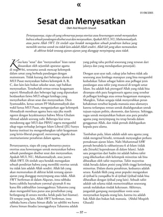 «
                                                                                                           01/08/2005


                      Sesat dan Menyesatkan
                                              Oleh Abd Moqsith Ghazali

             Pertanyaannya, siapa sih yang sebenarnya punya otoritas atau kewenangan untuk menyatakan
             bahwa sebuah pandangan disebut sesat dan menyesatkan. Apakah MUI, NU, Muhammadiyah,
             atau justru Allah SWT. Di sinilah saya hendak menegaskan sebuah pendirian bahwa yang
             memiliki otoritas untuk itu tidak lain adalah Allah sendiri. Allah lah yang akan memutuskan
                   di akhirat kelak tentang ajaran-ajaran yang dianggap menyimpang atau tidak.



K disuarakan oleh sejumlah aparatur agama
      osa kata “sesat” dan “menyesatkan” kian ramai        yang paling tahu perihal seseorang yang tersesat dari
                                                           jalanya dan yang mendapatkan petunjuk).
di negeri ini, terutama untuk mencap kelompok
dalam umat yang berbeda pandangan dengan                   Dengan ayat-ayat tadi, cukup jelas bahwa tidak ada
mainstream. Tidak kurang dari beberapa ulama di            seseorang atau lembaga manapun yang bisa mengambil
MUI Pusat menyatakan bahwa kelompok A, B,                  kedudukan Tuhan sebagai hakim atas pelbagai jenis
C, dan lain-lain bukan sekedar sesat, tapi bahkan          pandangan atau tafsir yang muncul di tengah umat
menyesatkan. Tersebutlah ormas-ormas keagamaan             Islam. Itu adalah hak prerogatif Allah yang tidak bisa
seperti Ahmadiyah dan beberapa lagi yang diputuskan        dirampas oleh para fungsionaris agama yang tersebar
berdasarkan fatwa MUI sebagai lembaga yang                 di pelbagai lembaga atau ormas keagamaan manapun.
menyebarkan aliran sesat dan menyesatkan. Dien             Mungkin, Tuhan sengaja tidak menyerahkan peran
Syamsuddin, ketua umum PP Muhammadiyah dan                 kehakiman tersebut kepada manusia atau ulamanya
wakil ketua MUI Pusat, menganjurkan agar kelompok          karena terlampau rentan untuk disalahgunakan untuk
Ahmadiyah membuat agama baru saja jika masih               tujuan-tujuan politis, ekonomis, dan lainnya. Sehingga,
ngotot dengan keyakinannya bahwa Mirza Ghulam              tugas untuk menjatuhkan hukum atas para penafsir
Ahmad adalah seorang nabi. Beberapa kiai terus             agama yang menyimpang itu tetap berada dalam
mendorong agar MUI dan PBNU segera mengambil               genggaman Allah, dan tidak pernah didelegasikan
sikap tegas terhadap Jaringan Islam Liberal (JIL) hanya    kepada para ulama.
karena institusi itu mengembangkan tafsir keagamaan
yang kritis-liberal-progresif, menentang oligarki dan      Tambahan pula, Islam adalah salah satu agama yang
otoritarianisme penafsiran dalam agama.                    tidak mengenal hirarki, termasuk menyangkut perkara
                                                           pemaknaan ajaran Islam. Nabi Muhammad SAW
Pertanyaannya, siapa sih yang sebenarnya punya             pernah bersabda la rahbaniyyata fi al-Islam (tidak
otoritas atau kewenangan untuk menyatakan bahwa            ada [hirarki] kependetaan di dalam Islam). Salah
sebuah pandangan disebut sesat dan menyesatkan.            satu pengertian dari hadits ini adalah bahwa tafsir
Apakah MUI, NU, Muhammadiyah, atau justru                  yang dikeluarkan oleh kelompok minoritas tak bisa
Allah SWT. Di sinilah saya hendak menegaskan               dibatalkan oleh tafsir mayoritas. Tafsir mayoritas
sebuah pendirian bahwa yang memiliki otoritas untuk        tidak berada dalam posisi yang lebih tinggi ketimbang
itu tidak lain adalah Allah sendiri. Allah lah yang        minoritas. Dalam dunia penafsiran, keduanya adalah
akan memutuskan di akhirat kelak tentang ajaran-           setara. Kaidah fikih yang amat populer mengatakan
ajaran yang dianggap menyimpang atau tidak. Allah          al-ijtihad la yunqadhu bi al-ijtihad (ijtihad tidak bisa
SWT berfirman di dalam Alquran, inna rabbaka               dibatalkan dengan ijtihad yang lain). Sebuah tafsir
huwa yafshilu baynahum yawmal qiyamah fi ma                adalah sah selama tidak memerintahkan seseorang
kanu fihi yakhtalifun (sesungguhnya Tuhanmu yang           untuk melakukan tindak kekerasan. Akhirnya,
akan mengambil kata putus atas perselisihan yang           janganlah gampang menjatuhkan vonis sesat-
berlangsung di antara mereka, kelak pada hari kiamat).     menyesatkan kepada orang lain, karena itu adalah
Di tempat yang lain, Allah SWT berfirman, inna             hak Allah dan bukan hak manusia. (Abdul Moqsith
rabbaka huwa a’lamu biman dlalla ‘an sabilihi wa huwa      Ghazali)
a’lamu biman ihtadza (sesungguhnya Tuhanmu adalah
                                                      — 57 —
 