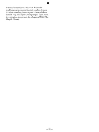 «
membuktikan untuk itu. Bukankah dari model
pendekatan yang semantis-linguistis tersebut, Syahrur
berani menata ulang dan mereposisi beberapa hukum
kanonik yang baku seperti potong tangan, rajam, waris,
kepemimpinan perempuan, dan sebagainya? Nah! [Abd
Moqsith Ghazali]




                                                   — 59 —
 