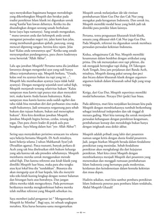 saya menyaksikan bagaimana bangun metodologis             Moqsith untuk melanjutkan ide-ide rintisan
yang dikembangkan Moqsith dan berakar pada                pembaharuan Islam Gus Dur dan Cak Nur yang
tradisi pemikiran Islam klasik ini digunakan untuk        mengakar pada keragaman Indonesia. Dan untuk itu,
meng“kanfas”kan lawan debatnya. Ketika itu dia            Moqsith memiliki modal besar yang boleh jadi tak
disandingkan dengan seorang ustadz berhaluan              dimiliki para pemikir Islam lainnya.
keras (saya lupa namanya). Sang ustadz mengatakan,
“ mana tawaran anda dan kelompok anda untuk               Pertama, tentu penguasaan khazanah kitab klasik,
mengatasi persoalan negeri ini, jalan kami kan jelas,     sesuatu yang dikuasai oleh Cak Nur juga Gus Dur.
orang membunuh gunakan qishah, pancung, orang             Pada Moqisth, referensi itu digunakan untuk membaca
mencuri dipotong tangan, berzina kita rajam. Jelas        persoalan-persoalan kekinian Indonesia.
kan? Kalau anda tawarannya apa?” Ketika sang ustadz
menyampaikan pandangannya, para cheers leadersnya         Kedua, sebagaimana Cak Nur, Moqsith memiliki
terus berteriak “Allah Akbar”.                            kesantunan dalam berdebat dengan artikulasi yang
                                                          prima. Dia tak menunjukan otot tapi pikiran, dia
Lalu apa jawaban Moqsith? Pertama-tama dia jatuhkan       tak mengajak bertengkar tapi dialog. Di Takengon
lawannya dengan mengoreksi ayat yang tadi hanya           Aceh Tengah, lima jam perjalanan dari Banda Aceh,
dibaca terjemahannya saja. Moqsith berkata, “Ustadz,      misalnya, Moqsith datang pakai sarung dan peci
kalau soal itu ayatnya bukan itu tapi yang ini ...”.      dan bicara dalam khazanah klasik dengan argumen-
Moqsith lalu membacakan ayatnya (saya tidak hafal         argumen kukuh dalam khazanah ushul fiqh yang tetap
ayatnya). Dengan mengutip sejumlah teori ushul fiqh,      terjaga.
Moqsith menjawab tentang relativitas hukum “Kalau
sampeyan mau kawin tapi punya niat akan menyakiti         Ketiga, dari Gus Dur, Moqsith sepertinya memiliki
istri, maka kawin Anda haram hukumnya. Kalau              modal keberanian. Percaya Diri (pede) luar biasa.
sampeyan mau kawin karena anda sudah ngebet dan
tahu tidak bisa menahan diri dari perbuatan zina maka     Pada akhirnya, mari kita tunjukkan kecintaan kita pada
wajib hukumnya. Jadi semuanya tergantung para sebab       Moqsith dengan membiarkannya tumbuh berkembang
hukum dan tujuan hukum, bukan asal menerapkan             sebagai intelektual independen dan tak tinggal di
hukum”. Kira-kira demikian jawaban Moqsith.               menara gading. Mari kita tantang dia untuk menjawab
Jawaban Moqisth begitu bernas, cerdas, tenang dan         persoalan kebangsaan dengan pemikiran keagamaan,
tegas. Dan para cheers leader di pojok aula pun           pembaharuan konsep dan metodologis bukan hanya
bungkam. Saya bilang dalam hati “yes- Allah Akbar”!       dengan istighasah atau dzikir akbar.

Sering saya menyaksikan peristiwa semacam itu selama      Moqsith adalah pribadi yang lahir dari pesantren
saya bekerja bersama Moqsith. Di Aceh misalnya,           namun sangat kritis dengan dunia feodal pesantren.
kami bekerja selama 2 tahun Mahkamah Syari’yah            Jadi, jangan biarkan Moqsith berada dalam feodalisme
(Peradilan agama). Pasca tsunami, banyak perkara di       pemikirian yang menindas. Sebab feodalisme
Aceh yang tak bisa diselesaikan oleh hukum keluarga       pemikiran akan menghalangi dia dari kejujuran
yang ada karena tak ada preseden sebelumnya. Moqsith      pemikiran. Mari kita cintai Moqsith dengan
membantu mereka untuk menggunakan metode                  membiarkannya menjadi Moqsith dari pesantren yang
ushul fiqh. Dan karena referensi atas kitab klasik yang   menemukan dan menggali rumusan pembaharuan
dimiliki Moqsith luar biasa, maka para abu-tengku         Islam Indonesia yang bertumpu pada modernitas,
atau kyai lokal bisa dia “tundukkan”. Biasanya dia        keislaman dan keindonesiaan dalam konteks kekinian
akan mengutip ayat di luar kepala, lalu dia menyitir      dan masa depan.
teks-teks kitab kuning lengkap dengan nomor halaman
dan hitungan baris atas-bawahnya. Dan jangan              Hadirin sekalian, mari kita sambut pembaru pemikiran
dikira mereka tidak mengeceknya. Pada pertemuan           Islam Indonesia penerus para pembaru Islam terdahulu,
berikutnya mereka mengkonfirmasi bahwa mereka             Abdul Moqsith Ghazali!
telah melihat referensi yang Moqsith sebutkan itu.

Saya memberi judul pengantar ini “ Mengantarkan
Moqsith ke Mimbar”. Bagi saya, ini sebuah ungkapan
metafora. Kita harus bersama-sama mengantarkan
                                                     —v—
 