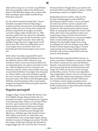 «
dalam perkara yang satu itu. Ciuman yang dilakukan          ditutupnya Kramat Tunggak Jakarta, para pekerja seks
oleh orang yang bukan mahram dan berbeda jenis              komersial (PSK) terus berhamburan ke jalanan. Sebuah
kelamin, baik dilakukan dengan nafsu maupun tidak,          pemandangan yang kian mengkhawatirkan.
dalam pandangan agama adalah memiliki derajat
keharaman yang sama.                                        Menghadapi fenomena tersebut, maka saya bisa
                                                            bersetuju terhadap gagasan untuk melokalisasi
Ini, jika melulu berpatokan kepada Islam. Namun,            gelombang pornografi tersebut. Artinya, pornografi,
bukankah masyarakat Indonesia hidup dengan                  pornoaksi, dan aktivitas erotisme yang lain mesti
keragaman patokan dan parameter. Keanekaragaman             ditampung dalam ruang khusus yang tersembunyi.
agama, budaya, dan etnis, kiranya akan membentuk            Dengan ini, ada kegunaan ganda yang bisa dicapai.
penilaian yang berbeda menyangkut satu pokok                Bahwa di samping agar pornografi dan erotisme tidak
soal seperti adegan-adegan di dalam film itu. Oleh          diakses oleh orang-orang yang belum cukup umur,
karenanya, pada hemat saya, Islam harus diletakkan          ia juga berguna supaya erotisme bisa benar-benar
sebagai salah satu anasir saja dari keseluruhan norma       dinikmati sebagai tindakan privat yang menyenangkan.
yang hidup di tengah masyarakat. Islam tidak bisa           Sebab, erotisme adalah perkara yang tak dapat
dijadikan sebagai parameter tunggal untuk menilai           diekspose dan ditayangkan kepada semua orang
sebuah karya film. Islam harus didudukkan secara            dari pelbagai level umur dan pelbagai ruang. Maka,
setara dengan norma-norma lain. Islam mesti                 kehadiran sebuah regulasi yang mengatur menjadi
bertanding dan berkontestasi dengan norma-norma             sangat penting, karena dengan itulah pornografi,
lain.                                                       pornoaksi, dan erotisme menjadi lebih teratur dan
                                                            nyaman untuk dirayakan.
Sebab, dalam masyarakat yang pluralistik seperti
Indonesia, larangan terhadap ketidaksopanan hanya           Bahwa kebutuhan seseorang terhadap erotisme, itu
bisa dilakukan sejauh melalui mekanisme yang                perkara yang diakui. Sebagaimana orang butuh makan
demokratis, bukan semata-mata hasil pemaksaan dari          dan minum, mempunyai rasa aman dan kebebasan
satu kelompok agama atau segmen masyarakat tertentu         bergerak, orang juga butuh terhadap erotisme. Tidak
saja. Tidak ada hegemoni dari satu komunitas atas           ada seseorang yang seluruh detik kesehariannya diisi
komunitas yang lain. Setiap orang memiliki status yang      dengan doa. Selalu saja ada saat tertentu seseorang
setara di dalam berdiskusi menyangkut batas kesopanan       membutuhkan erotisme. Erotisme mesti digerakkan.
itu. Diskusi adalah ruang untuk melakukan negosiasi         Tapi menggerakkan erotisme secara liar di ruang-ruang
dan tawar menawar mengenai perkara bermoral-tidak           publik, tanpa ada regulasi yang mengaturnya, kiranya
bermoral tersebut. Dari diskusi inilah diharapkan dapat     akan menimbulkan petaka tersendiri. Oleh karena
dilahirkan sebuah kesepakatan dalam wujud regulasi          itu, kehadiran sebuah regulasi yang dalam proses
mengenai pornografi dan bukan pornografi, pornoaksi         penyusunannya mesti melibatkan partisipasi dan debat
dan bukan pornoaksi.                                        publik yang demokratis, bukan hanya perlu melainkan
                                                            sungguh amat mendesak. ***
Regulasi pornografi
Sungguh, adegan ciuman di dalam film Buruan Cium
Gue! tidaklah seberapa sekiranya diukur dari arus
pornografi, pornoaksi, yang berlangsung secara gegantis
di luar gedung bioskop. Betapa ruas-ruas jalan di kota-
kota besar seperti Jakarta kini terus dihiasi dengan
gambar-gambar perempuan dalam pose telanjang,
baik di majalah maupun tabloid. Gambar-gambar
itu bukan hanya menjadi konsumsi kalangan laki-
laki dewasa, melainkan juga telah menjadi tontonan
ABG, bahkan anak bawah usia. Buku-buku yang
mendeskripsikan secara terang adegan-adegan ranjang
demikian menjamur di kalangan para pelajar. Film-film
biru dengan mudah dapat dijumpai dan diperoleh di
pinggir-pinggir jalan dan trotoar Ibu Kota. Semenjak
                                                    — 61 —
 
