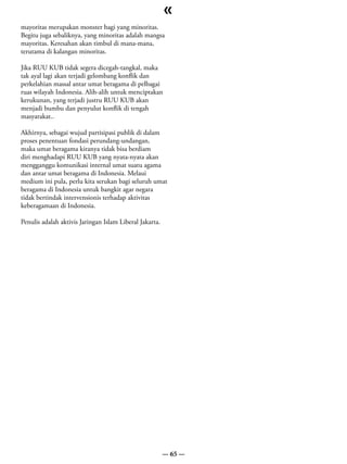 «
mayoritas merupakan monster bagi yang minoritas.
Begitu juga sebaliknya, yang minoritas adalah mangsa
mayoritas. Keresahan akan timbul di mana-mana,
terutama di kalangan minoritas.

Jika RUU KUB tidak segera dicegah-tangkal, maka
tak ayal lagi akan terjadi gelombang konflik dan
perkelahian massal antar umat beragama di pelbagai
ruas wilayah Indonesia. Alih-alih untuk menciptakan
kerukunan, yang terjadi justru RUU KUB akan
menjadi bumbu dan penyulut konflik di tengah
masyarakat..

Akhirnya, sebagai wujud partisipasi publik di dalam
proses penentuan fondasi perundang-undangan,
maka umat beragama kiranya tidak bisa berdiam
diri menghadapi RUU KUB yang nyata-nyata akan
mengganggu komunikasi internal umat suatu agama
dan antar umat beragama di Indonesia. Melaui
medium ini pula, perlu kita serukan bagi seluruh umat
beragama di Indonesia untuk bangkit agar negara
tidak bertindak intervensionis terhadap aktivitas
keberagamaan di Indonesia.

Penulis adalah aktivis Jaringan Islam Liberal Jakarta.




                                                         — 65 —
 