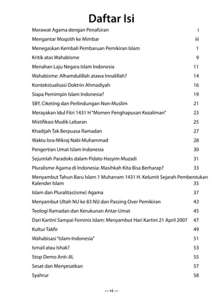 Daftar Isi
Merawat Agama dengan Penafsiran	                                           i
Mengantar Moqsith ke Mimbar	                                             iii
Menegaskan Kembali Pembaruan Pemikiran Islam	                            1
Kritik atas Wahabisme	                                                   9
Menahan Laju Negara Islam Indonesia	                                    11
Wahabisme: Alhamdulillah atawa Innalillah?	                             14
Kontekstualisasi Doktrin Ahmadiyah	                                     16
Siapa Pemimpin Islam Indonesia?	                                        19
SBY, Ciketing dan Perlindungan Non-Muslim	                              21
Merayakan Idul Fitri 1431 H “Momen Penghapusan Kezaliman”	              23
Mistifikasi Mudik Lebaran	                                              25
Khadijah Tak Berpuasa Ramadan	                                          27
Waktu Isra-Mikraj Nabi Muhammad	                                        28
Pengertian Umat Islam Indonesia	                                        30
Sejumlah Paradoks dalam Pidato Hasyim Muzadi	                           31
Pluralisme Agama di Indonesia: Masihkah Kita Bisa Berharap?	            33
Menyambut Tahun Baru Islam 1 Muharram 1431 H. Kelumit Sejarah Pembentukan
Kalender Islam	                                                    35
Islam dan Pluralitas(isme) Agama	                                       37
Menyambut Ultah NU ke 83 NU dan Passing Over Pemikiran	                 43
Teologi Ramadan dan Kerukunan Antar-Umat	                               45
Dari Kartini Sampai Feminis Islam: Menyambut Hari Kartini 21 April 2007	 47
Kultur Takfir	                                                          49
Wahabisasi “Islam-Indonesia”	                                           51
Ismail atau Ishak?	                                                     53
Stop Demo Anti-JIL	                                                     55
Sesat dan Menyesatkan	                                                  57
Syahrur	58

                                    — vi —
 